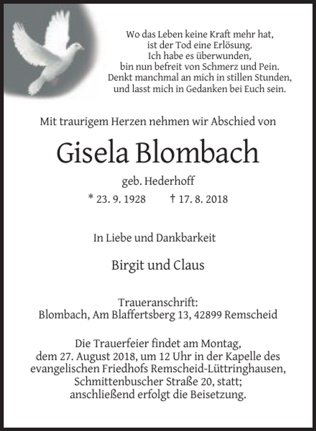 <p>Wo das Leben keine Kraft mehr hat,<br />ist der Tod eine Erlösung.<br />Ich habe es überwunden,<br />bin nun befreit von Schmerz und Pein.<br />Denkt manchmal an mich in stillen Stunden,<br />und lasst mich in Gedanken bei Euch sein.</p><p>Mit traurigem Herzen nehmen wir Abschied von</p><p>Gisela Blombach<br />geb. Hederhoff<br />* 23. 9. 1928<br />† 17. 8. 2018</p><p>In Liebe und Dankbarkeit</p><p>Birgit und Claus<br />Traueranschrift:<br />Blombach, Am Blaffertsberg 13, 42899 Remscheid<br />Die Trauerfeier findet am Montag,<br />dem 27. August 2018, um 12 Uhr in der Kapelle des<br />evangelischen Friedhofs Remscheid-Lüttringhausen,<br />Schmittenbuscher Straße 20, statt;<br />anschließend erfolgt die Beisetzung.</p>
