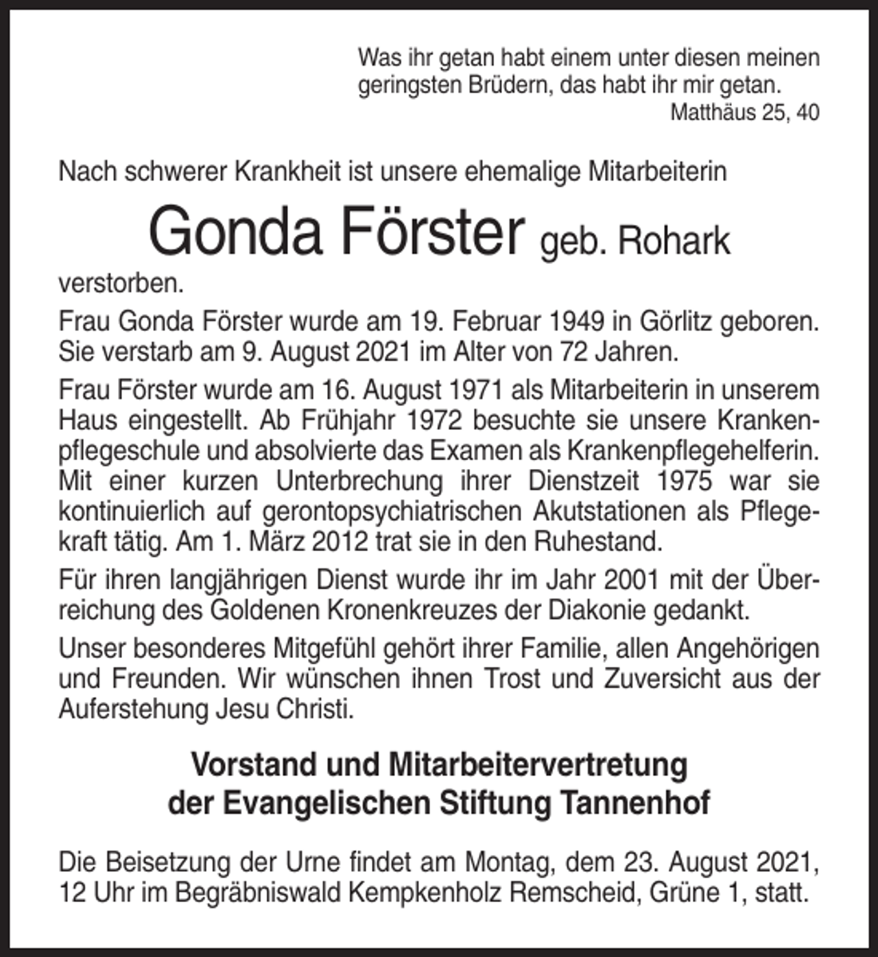 <p>Was ihr getan habt einem unter diesen meinen<br />geringsten Brüdern, das habt ihr mir getan.<br />Matthäus 25, 40</p><p>Nach schwerer Krankheit ist unsere ehemalige Mitarbeiterin</p><p>Gonda Förster geb. Rohark<br />verstorben.<br />Frau Gonda Förster wurde am 19. Februar 1949 in Görlitz geboren.<br />Sie verstarb am 9. August 2021 im Alter von 72 Jahren.<br />Frau Förster wurde am 16. August 1971 als Mitarbeiterin in unserem<br />Haus eingestellt. Ab Frühjahr 1972 besuchte sie unsere Krankenpflegeschule und absolvierte das Examen als Krankenpflegehelferin.<br />Mit einer kurzen Unterbrechung ihrer Dienstzeit 1975 war sie<br />kontinuierlich auf gerontopsychiatrischen Akutstationen als Pflegekraft tätig. Am 1. März 2012 trat sie in den Ruhestand.<br />Für ihren langjährigen Dienst wurde ihr im Jahr 2001 mit der Überreichung des Goldenen Kronenkreuzes der Diakonie gedankt.<br />Unser besonderes Mitgefühl gehört ihrer Familie, allen Angehörigen<br />und Freunden. Wir wünschen ihnen Trost und Zuversicht aus der<br />Auferstehung Jesu Christi.</p><p>Vorstand und Mitarbeitervertretung<br />der Evangelischen Stiftung Tannenhof<br />Die Beisetzung der Urne findet am Montag, dem 23. August 2021,<br />12 Uhr im Begräbniswald Kempkenholz Remscheid, Grüne 1, statt.</p>
