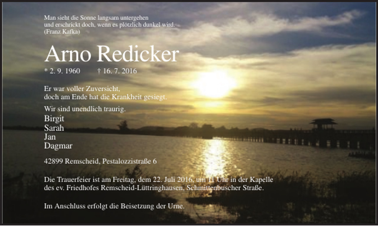 <p>Man sieht die Sonne langsam untergehen<br />und erschrickt doch, wenn es plötzlich dunkel wird.<br />(Franz Kafka)</p><p>Arno Redicker<br />* 2. 9. 1960</p><p>† 16. 7. 2016</p><p>Er war voller Zuversicht,<br />doch am Ende hat die Krankheit gesiegt.<br />Wir sind unendlich traurig.</p><p>Birgit<br />Sarah<br />Jan<br />Dagmar<br />42899 Remscheid, Pestalozzistraße 6<br />Die Trauerfeier ist am Freitag, dem 22. Juli 2016, um 11 Uhr in der Kapelle<br />des ev. Friedhofes Remscheid-Lüttringhausen, Schmittenbuscher Straße.<br />Im Anschluss erfolgt die Beisetzung der Urne.</p>
