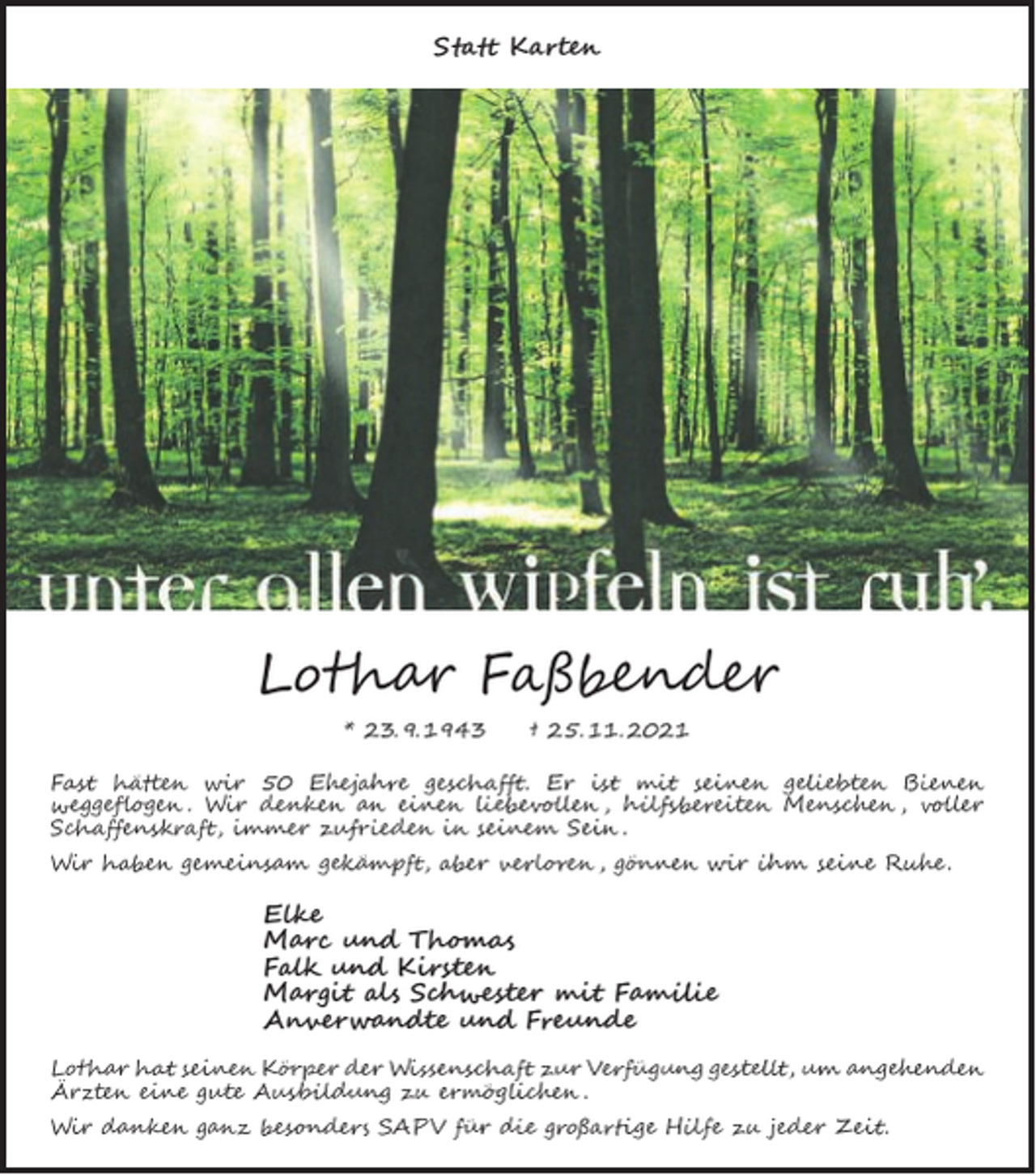 <p>Statt Karten</p><p>Lothar Faßbender<br />* 23. 9. 1943</p><p>† 25. 11. 2021</p><p>Fast hätten wir 50 Ehejahre geschafft. Er ist mit seinen geliebten Bienen<br />weggeflogen . Wir denken an einen liebevollen , hilfsbereiten Menschen , voller<br />Schaffenskraft, immer zufrieden in seinem Sein .<br />Wir haben gemeinsam gekämpft, aber verloren , gönnen wir ihm seine Ruhe .</p><p>Elke<br />Marc und Thomas<br />Falk und Kirsten<br />Margit als Schwester mit Familie<br />Anverwandte und Freunde<br />Lothar hat seinen Körper der Wissenschaft zur Verfügung gestellt, um angehenden<br />Ärzten eine gute Ausbildung zu ermöglichen .<br />Wir danken ganz besonders SAPV für die großartige Hilfe zu jeder Zeit.</p>