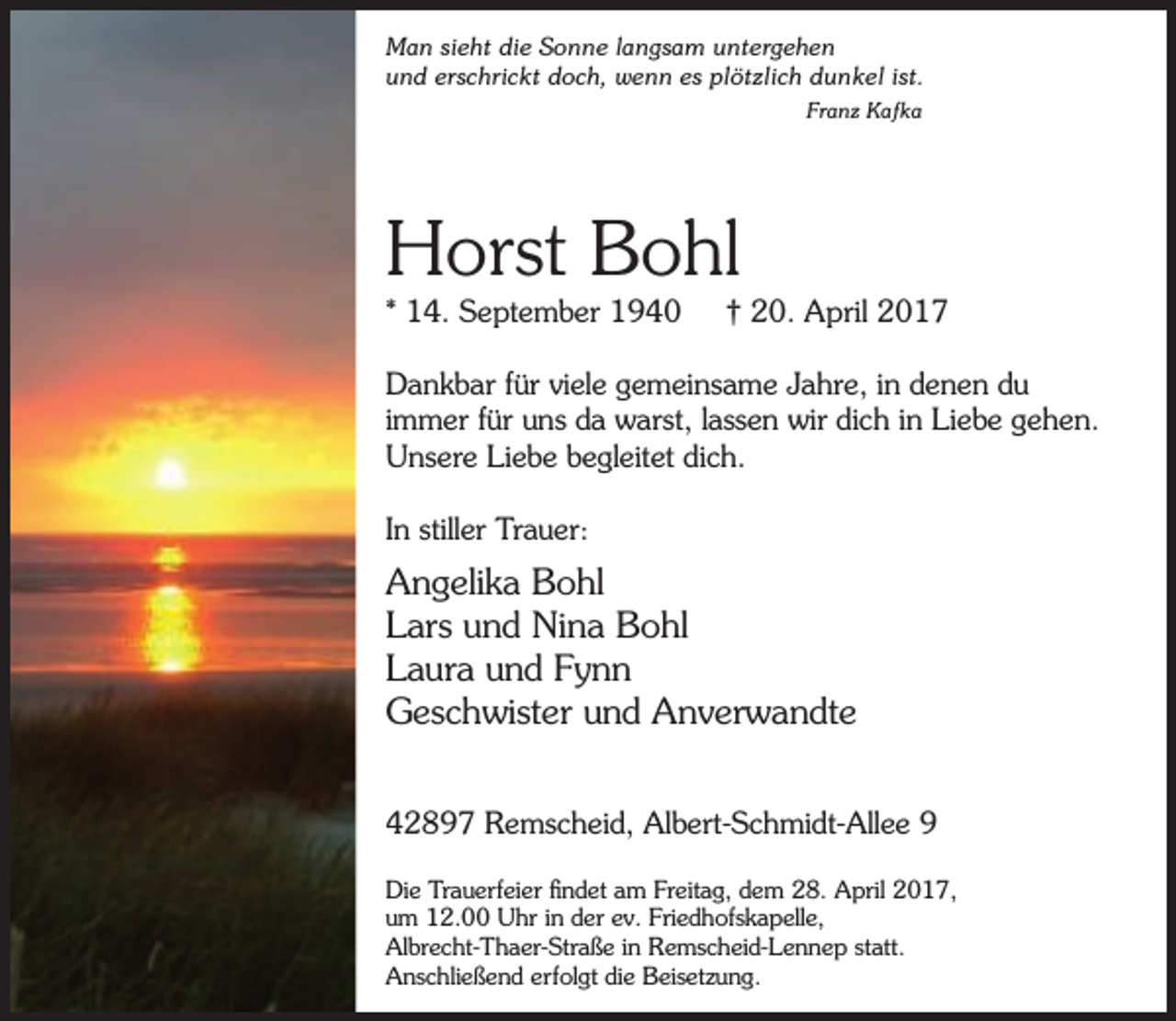 <p>Man sieht die Sonne langsam untergehen<br />und erschrickt doch, wenn es plötzlich dunkel ist.<br />Franz Kafka</p><p>Horst Bohl<br />* 14. September 1940</p><p>† 20. April 2017</p><p>Dankbar für viele gemeinsame Jahre, in denen du<br />immer für uns da warst, lassen wir dich in Liebe gehen.<br />Unsere Liebe begleitet dich.<br />In stiller Trauer:</p><p>Angelika Bohl<br />Lars und Nina Bohl<br />Laura und Fynn<br />Geschwister und Anverwandte<br />42897 Remscheid, Albert-Schmidt-Allee 9<br />Die Trauerfeier findet am Freitag, dem 28. April 2017,<br />um 12.00 Uhr in der ev. Friedhofskapelle,<br />Albrecht-Thaer-Straße in Remscheid-Lennep statt.<br />Anschließend erfolgt die Beisetzung.</p>