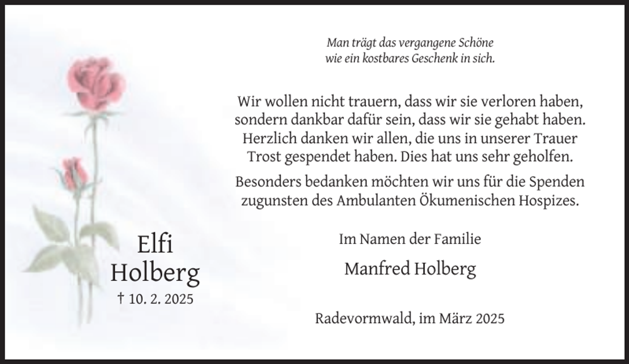 <p>Man trägt das vergangene Schöne<br />wie ein kostbares Geschenk in sich.</p><p>Wir wollen nicht trauern, dass wir sie verloren haben,<br />sondern dankbar dafür sein, dass wir sie gehabt haben.<br />Herzlich danken wir allen, die uns in unserer Trauer<br />Trost gespendet haben. Dies hat uns sehr geholfen.<br />Besonders bedanken möchten wir uns für die Spenden<br />zugunsten des Ambulanten Ökumenischen Hospizes.<br />Im Namen der Familie</p><p>Elfi<br />Holberg</p><p>Manfred Holberg</p><p>† 10. 2. 2025<br />Radevormwald, im März 2025</p>