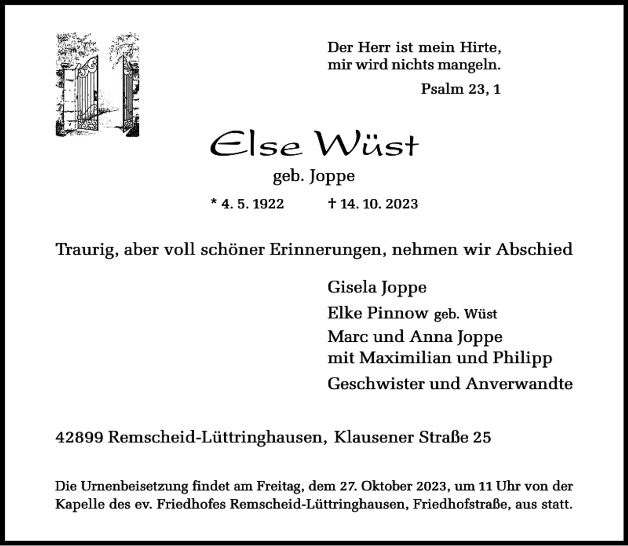 <p>Der Herr ist mein Hirte,<br />mir wird nichts mangeln.<br />Psalm 23, 1</p><p>Else Wüst<br />geb. Joppe</p><p>* 4. 5. 1922</p><p>† 14. 10. 2023</p><p>Traurig, aber voll schöner Erinnerungen, nehmen wir Abschied<br />Gisela Joppe<br />Elke Pinnow geb. Wüst<br />Marc und Anna Joppe<br />mit Maximilian und Philipp<br />Geschwister und Anverwandte<br />42899 Remscheid-Lüttringhausen, Klausener Straße 25<br />Die Urnenbeisetzung findet am Freitag, dem 27. Oktober 2023, um 11 Uhr von der<br />Kapelle des ev. Friedhofes Remscheid-Lüttringhausen, Friedhofstraße, aus statt.</p>
