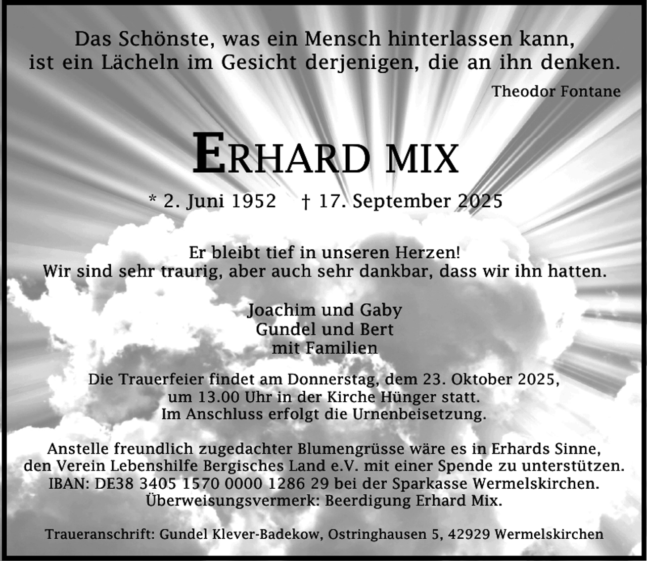 <p>Das Schönste, was ein Mensch hinterlassen kann,<br />ist ein Lächeln im Gesicht derjenigen, die an ihn denken.<br />Theodor Fontane</p><p>ERHARD MIX</p><p>* 2. Juni 1952</p><p>† 17. September 2025</p><p>Er bleibt tief in unseren Herzen!<br />Wir sind sehr traurig, aber auch sehr dankbar, dass wir ihn hatten.<br />Joachim und Gaby<br />Gundel und Bert<br />mit Familien<br />Die Trauerfeier findet am Donnerstag, dem 23. Oktober 2025,<br />um 13.00 Uhr in der Kirche Hünger statt.<br />Im Anschluss erfolgt die Urnenbeisetzung.<br />Anstelle freundlich zugedachter Blumengrüsse wäre es in Erhards Sinne,<br />den Verein Lebenshilfe Bergisches Land e.V. mit einer Spende zu unterstützen.<br />IBAN: DE38 3405 157000 1286 29 bei der Sparkasse Wermelskirchen.<br />Überweisungsvermerk: Beerdigung Erhard Mix.<br />Traueranschrift: Gundel Klever-Badekow, Ostringhausen 5, 42929 Wermelskirchen</p>