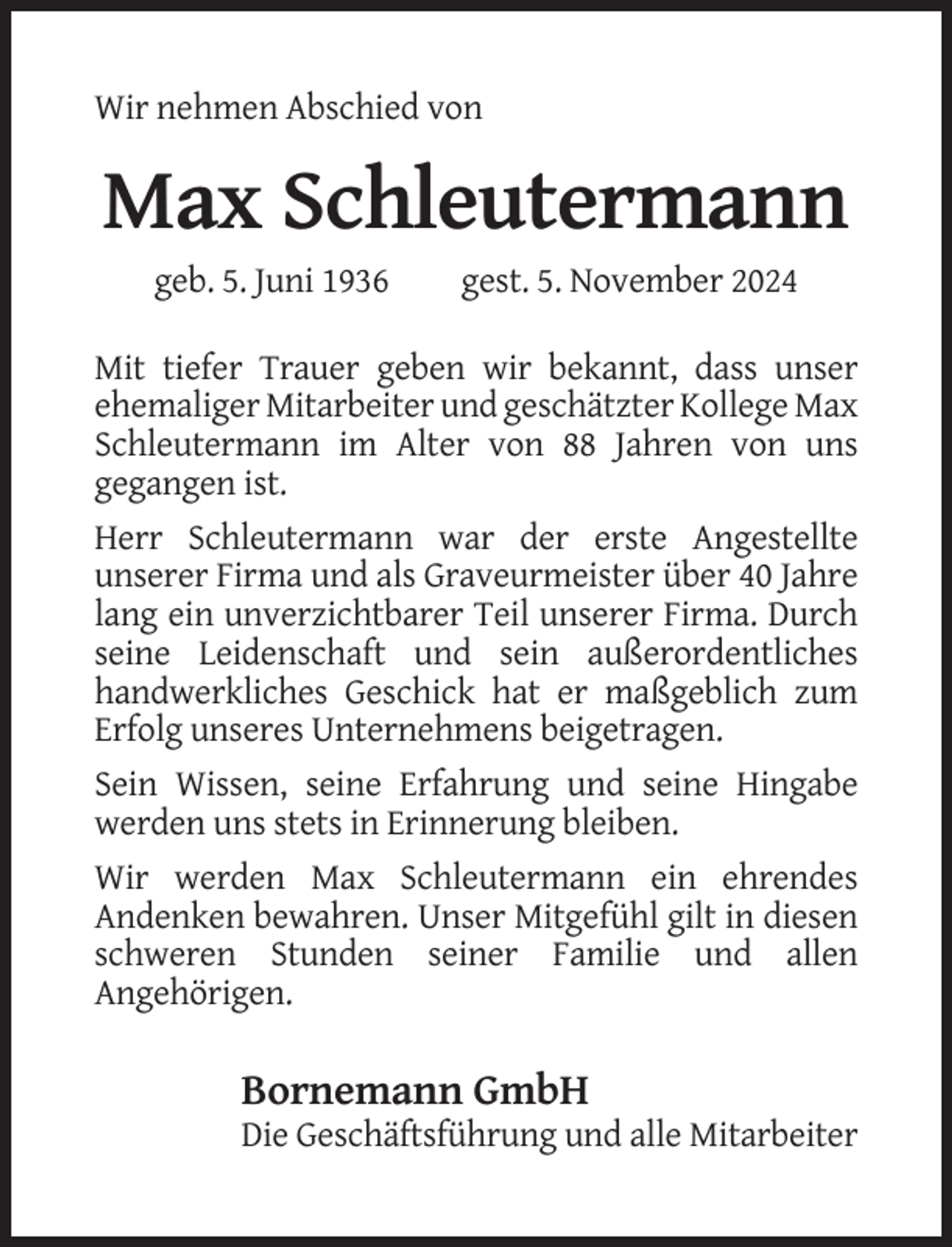<p>Wir nehmen Abschied von</p><p>Max Schleutermann<br />geb. 5. Juni 1936</p><p>gest. 5. November 2024</p><p>Mit tiefer Trauer geben wir bekannt, dass unser<br />ehemaliger Mitarbeiter und geschätzter Kollege Max<br />Schleutermann im Alter von 88 Jahren von uns<br />gegangen ist.<br />Herr Schleutermann war der erste Angestellte<br />unserer Firma und als Graveurmeister über 40 Jahre<br />lang ein unverzichtbarer Teil unserer Firma. Durch<br />seine Leidenschaft und sein außerordentliches<br />handwerkliches Geschick hat er maßgeblich zum<br />Erfolg unseres Unternehmens beigetragen.<br />Sein Wissen, seine Erfahrung und seine Hingabe<br />werden uns stets in Erinnerung bleiben.<br />Wir werden Max Schleutermann ein ehrendes<br />Andenken bewahren. Unser Mitgefühl gilt in diesen<br />schweren Stunden seiner Familie und allen<br />Angehörigen.</p><p>Bornemann GmbH<br />Die Geschäftsführung und alle Mitarbeiter</p>