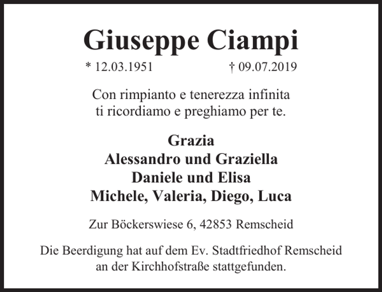 <p>Giuseppe Ciampi<br />* 12.03.1951</p><p>† 09.07.2019</p><p>Con rimpianto e tenerezza infinita<br />ti ricordiamo e preghiamo per te.</p><p>Grazia<br />Alessandro und Graziella<br />Daniele und Elisa<br />Michele, Valeria, Diego, Luca<br />Zur Böckerswiese 6, 42853 Remscheid<br />Die Beerdigung hat auf dem Ev. Stadtfriedhof Remscheid<br />an der Kirchhofstraße stattgefunden.</p>