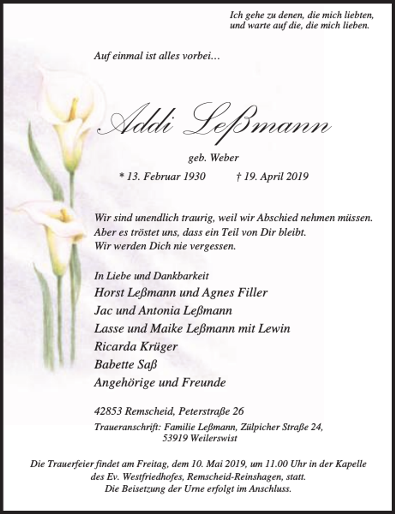 <p>Ich gehe zu denen, die mich liebten,<br />und warte auf die, die mich lieben.</p><p>Auf einmal ist alles vorbei…</p><p>Addi Leßmann<br />geb. Weber</p><p>* 13. Februar 1930</p><p>† 19. April 2019</p><p>Wir sind unendlich traurig, weil wir Abschied nehmen müssen.<br />Aber es tröstet uns, dass ein Teil von Dir bleibt.<br />Wir werden Dich nie vergessen.<br />In Liebe und Dankbarkeit</p><p>Horst Leßmann und Agnes Filler<br />Jac und Antonia Leßmann<br />Lasse und Maike Leßmann mit Lewin<br />Ricarda Krüger<br />Babette Saß<br />Angehörige und Freunde<br />42853 Remscheid, Peterstraße 26<br />Traueranschrift: Familie Leßmann, Zülpicher Straße 24,<br />53919 Weilerswist<br />Die Trauerfeier findet am Freitag, dem 10. Mai 2019, um 11.00 Uhr in der Kapelle<br />des Ev. Westfriedhofes, Remscheid-Reinshagen, statt.<br />Die Beisetzung der Urne erfolgt im Anschluss.</p>