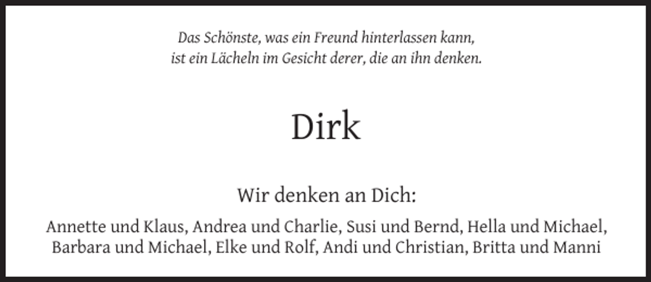 <p>Das Schönste, was ein Freund hinterlassen kann,<br />ist ein Lächeln im Gesicht derer, die an ihn denken.</p><p>Dirk<br />Wir denken an Dich:<br />Annette und Klaus, Andrea und Charlie, Susi und Bernd, Hella und Michael,<br />Barbara und Michael, Elke und Rolf, Andi und Christian, Britta und Manni</p>