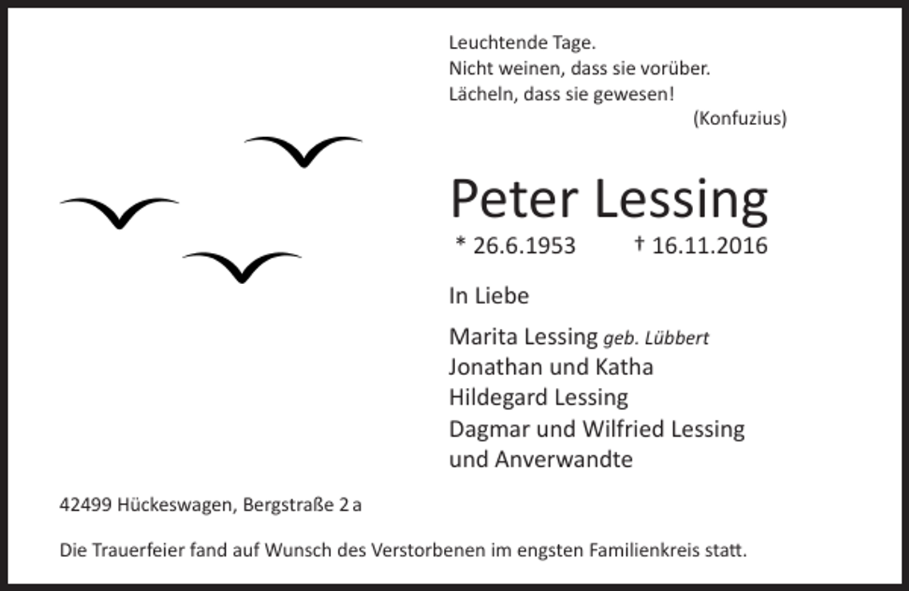 <p>Leuchtende Tage.<br />Nicht weinen, dass sie vorüber.<br />Lächeln, dass sie gewesen!<br />(Konfuzius)</p><p>Peter Lessing<br />* 26.6.1953</p><p>† 16.11.2016</p><p>In Liebe<br />Marita Lessing geb. Lübbert<br />Jonathan und Katha<br />Hildegard Lessing<br />Dagmar und Wilfried Lessing<br />und Anverwandte<br />42499 Hückeswagen, Bergstraße 2 a<br />Die Trauerfeier fand auf Wunsch des Verstorbenen im engsten Familienkreis statt.</p>