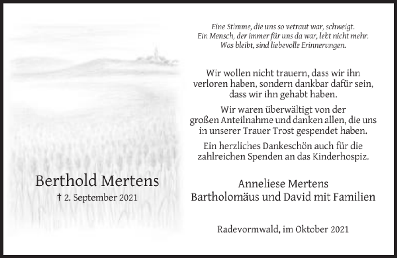 <p>Eine Stimme, die uns so vetraut war, schweigt.<br />Ein Mensch, der immer für uns da war, lebt nicht mehr.<br />Was bleibt, sind liebevolle Erinnerungen.</p><p>Wir wollen nicht trauern, dass wir ihn<br />verloren haben, sondern dankbar dafür sein,<br />dass wir ihn gehabt haben.<br />Wir waren überwältigt von der<br />großen Anteilnahme und danken allen, die uns<br />in unserer Trauer Trost gespendet haben.<br />Ein herzliches Dankeschön auch für die<br />zahlreichen Spenden an das Kinderhospiz.</p><p>Berthold Mertens<br />† 2. September 2021</p><p>Anneliese Mertens<br />Bartholomäus und David mit Familien<br />Radevormwald, im Oktober 2021</p>