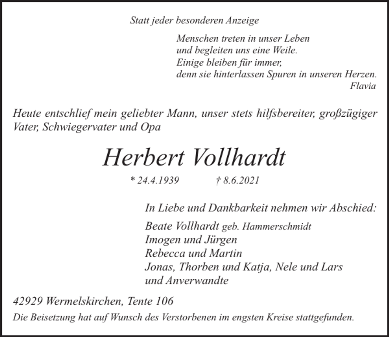 <p>Statt jeder besonderen Anzeige<br />Menschen treten in unser Leben<br />und begleiten uns eine Weile.<br />Einige bleiben für immer,<br />denn sie hinterlassen Spuren in unseren Herzen.<br />Flavia</p><p>Heute entschlief mein geliebter Mann, unser stets hilfsbereiter, großzügiger<br />Vater, Schwiegervater und Opa</p><p>Herbert Vollhardt<br />* 24.4.1939</p><p>† 8.6.2021</p><p>In Liebe und Dankbarkeit nehmen wir Abschied:<br />Beate Vollhardt geb. Hammerschmidt<br />Imogen und Jürgen<br />Rebecca und Martin<br />Jonas, Thorben und Katja, Nele und Lars<br />und Anverwandte<br />42929 Wermelskirchen, Tente 106<br />Die Beisetzung hat auf Wunsch des Verstorbenen im engsten Kreise stattgefunden.</p>