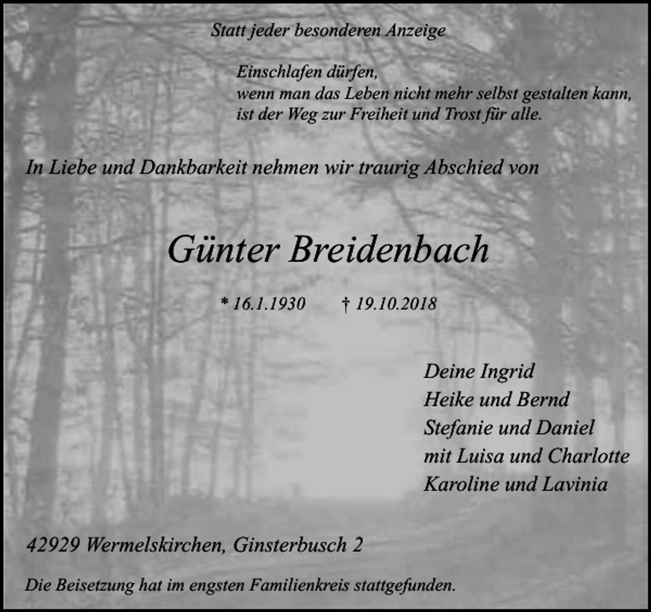 <p>Statt jeder besonderen Anzeige<br />Einschlafen dürfen,<br />wenn man das Leben nicht mehr selbst gestalten kann,<br />ist der Weg zur Freiheit und Trost für alle.</p><p>In Liebe und Dankbarkeit nehmen wir traurig Abschied von</p><p>Günter Breidenbach<br />* 16.1.1930</p><p>† 19.10.2018</p><p>Deine Ingrid<br />Heike und Bernd<br />Stefanie und Daniel<br />mit Luisa und Charlotte<br />Karoline und Lavinia<br />42929 Wermelskirchen, Ginsterbusch 2<br />Die Beisetzung hat im engsten Familienkreis stattgefunden.</p>