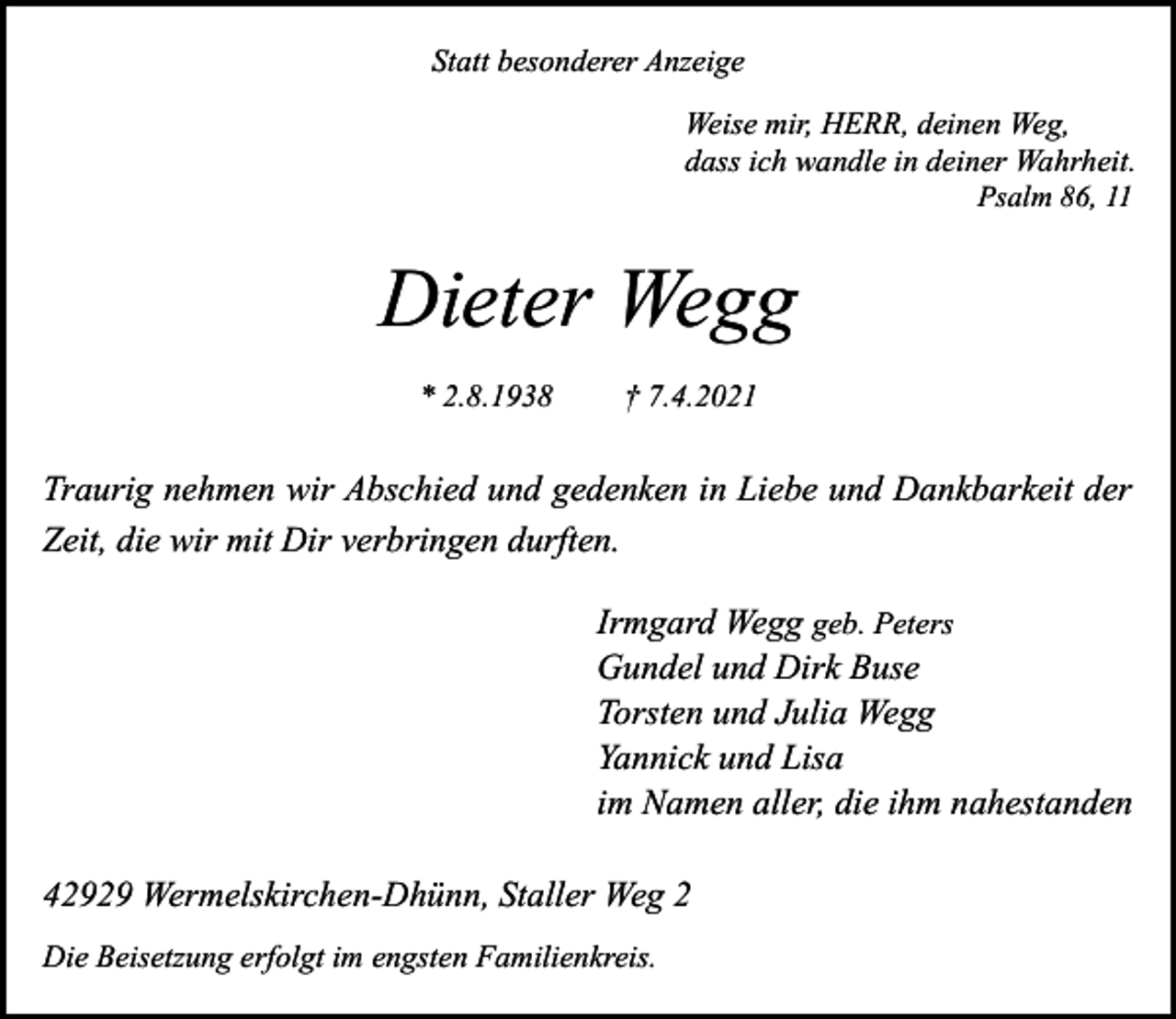 <p>Statt besonderer Anzeige<br />Weise mir, HERR, deinen Weg,<br />dass ich wandle in deiner Wahrheit.<br />Psalm 86, 11</p><p>Dieter Wegg<br />* 2.8.1938</p><p>† 7.4.2021</p><p>Traurig nehmen wir Abschied und gedenken in Liebe und Dankbarkeit der<br />Zeit, die wir mit Dir verbringen durften.<br />Irmgard Wegg geb. Peters<br />Gundel und Dirk Buse<br />Torsten und Julia Wegg<br />Yannick und Lisa<br />im Namen aller, die ihm nahestanden<br />42929 Wermelskirchen-Dhünn, Staller Weg 2<br />Die Beisetzung erfolgt im engsten Familienkreis.</p>