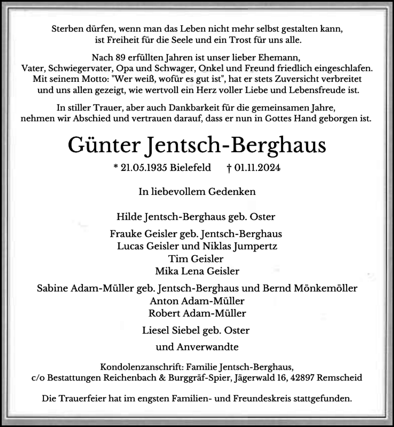 <p>Sterben dürfen, wenn man das Leben nicht mehr selbst gestalten kann,<br />ist Freiheit für die Seele und ein Trost für uns alle.<br />Nach 89 erfüllten Jahren ist unser lieber Ehemann,<br />Vater, Schwiegervater, Opa und Schwager, Onkel und Freund friedlich eingeschlafen.<br />Mit seinem Motto: "Wer weiß, wofür es gut ist", hat er stets Zuversicht verbreitet<br />und uns allen gezeigt, wie wertvoll ein Herz voller Liebe und Lebensfreude ist.<br />In stiller Trauer, aber auch Dankbarkeit für die gemeinsamen Jahre,<br />nehmen wir Abschied und vertrauen darauf, dass er nun in Gottes Hand geborgen ist.</p><p>Günter Jentsch-Berghaus<br />* 21.05.1935 Bielefeld</p><p>† 01.11.2024</p><p>In liebevollem Gedenken<br />Hilde Jentsch-Berghaus geb. Oster<br />Frauke Geisler geb. Jentsch-Berghaus<br />Lucas Geisler und Niklas Jumpertz<br />Tim Geisler<br />Mika Lena Geisler<br />Sabine Adam-Müller geb. Jentsch-Berghaus und Bernd Mönkemöller<br />Anton Adam-Müller<br />Robert Adam-Müller<br />Liesel Siebel geb. Oster<br />und Anverwandte<br />Kondolenzanschrift: Familie Jentsch-Berghaus,<br />c/o Bestattungen Reichenbach &amp; Burggräf-Spier, Jägerwald 16, 42897 Remscheid<br />Die Trauerfeier hat im engsten Familien- und Freundeskreis stattgefunden.</p>