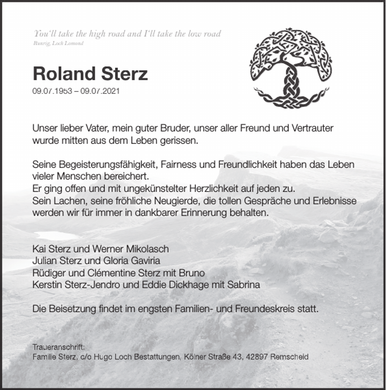 <p>You‘ll take the high road and I‘ll take the low road<br />Runrig, Loch Lomond</p><p>Roland Sterz<br />09.07.1953 – 09.07.2021</p><p>Unser lieber Vater, mein guter Bruder, unser aller Freund und Vertrauter<br />wurde mitten aus dem Leben gerissen.<br />Seine Begeisterungsfähigkeit, Fairness und Freundlichkeit haben das Leben<br />vieler Menschen bereichert.<br />Er ging offen und mit ungekünstelter Herzlichkeit auf jeden zu.<br />Sein Lachen, seine fröhliche Neugierde, die tollen Gespräche und Erlebnisse<br />werden wir für immer in dankbarer Erinnerung behalten.<br />Kai Sterz und Werner Mikolasch<br />Julian Sterz und Gloria Gaviria<br />Rüdiger und Clémentine Sterz mit Bruno<br />Kerstin Sterz-Jendro und Eddie Dickhage mit Sabrina<br />Die Beisetzung ﬁndet im engsten Familien- und Freundeskreis statt.</p><p>Traueranschrift:<br />Familie Sterz, c/o Hugo Loch Bestattungen, Kölner Straße 43, 42897 Remscheid</p>