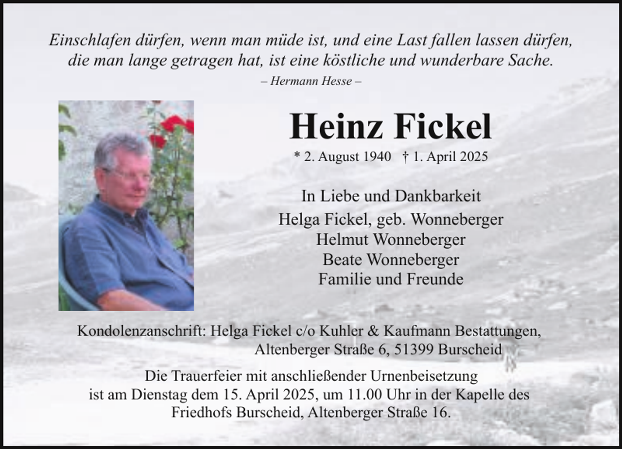 <p>Einschlafen dürfen, wenn man müde ist, und eine Last fallen lassen dürfen,<br />die man lange getragen hat, ist eine köstliche und wunderbare Sache.<br />– Hermann Hesse –</p><p>Heinz Fickel<br />* 2. August 1940 † 1. April 2025</p><p>In Liebe und Dankbarkeit<br />Helga Fickel, geb. Wonneberger<br />Helmut Wonneberger<br />Beate Wonneberger<br />Familie und Freunde<br />Kondolenzanschrift: Helga Fickel c/o Kuhler &amp; Kaufmann Bestattungen,<br />Altenberger Straße 6, 51399 Burscheid<br />Die Trauerfeier mit anschließender Urnenbeisetzung<br />ist am Dienstag dem 15. April 2025, um 11.00 Uhr in der Kapelle des<br />Friedhofs Burscheid, Altenberger Straße 16.</p>