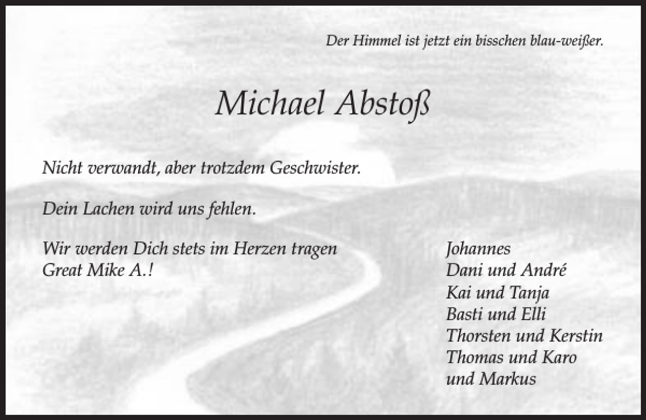 <p>Der Himmel ist jetzt ein bisschen blau-weißer.</p><p>Michael Abstoß<br />Nicht verwandt, aber trotzdem Geschwister.<br />Dein Lachen wird uns fehlen.<br />Wir werden Dich stets im Herzen tragen<br />Great Mike A.!</p><p>Johannes<br />Dani und André<br />Kai und Tanja<br />Basti und Elli<br />Thorsten und Kerstin<br />Thomas und Karo<br />und Markus</p>