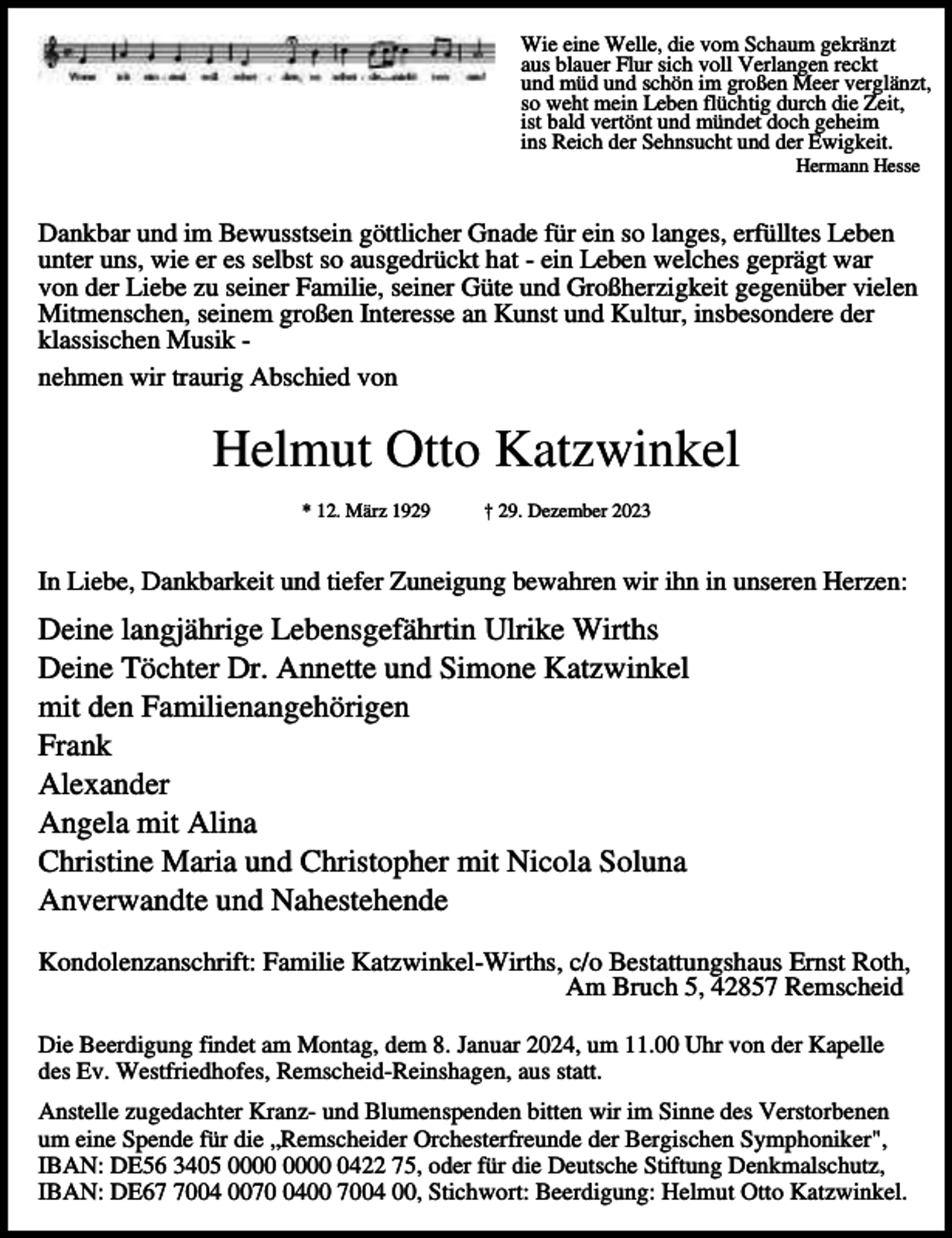 <p>Wie eine Welle, die vom Schaum gekränzt<br />aus blauer Flur sich voll Verlangen reckt<br />und müd und schön im großen Meer verglänzt,<br />so weht mein Leben flüchtig durch die Zeit,<br />ist bald vertönt und mündet doch geheim<br />ins Reich der Sehnsucht und der Ewigkeit.<br />Hermann Hesse</p><p>Dankbar und im Bewusstsein göttlicher Gnade für ein so langes, erfülltes Leben<br />unter uns, wie er es selbst so ausgedrückt hat - ein Leben welches geprägt war<br />von der Liebe zu seiner Familie, seiner Güte und Großherzigkeit gegenüber vielen<br />Mitmenschen, seinem großen Interesse an Kunst und Kultur, insbesondere der<br />klassischen Musik nehmen wir traurig Abschied von</p><p>Helmut Otto Katzwinkel<br />* 12. März 1929</p><p>† 29. Dezember 2023</p><p>In Liebe, Dankbarkeit und tiefer Zuneigung bewahren wir ihn in unseren Herzen:</p><p>Deine langjährige Lebensgefährtin Ulrike Wirths<br />Deine Töchter Dr. Annette und Simone Katzwinkel<br />mit den Familienangehörigen<br />Frank<br />Alexander<br />Angela mit Alina<br />Christine Maria und Christopher mit Nicola Soluna<br />Anverwandte und Nahestehende<br />Kondolenzanschrift: Familie Katzwinkel-Wirths, c/o Bestattungshaus Ernst Roth,<br />Am Bruch 5, 42857 Remscheid<br />Die Beerdigung findet am Montag, dem 8. Januar 2024, um 11.00 Uhr von der Kapelle<br />des Ev. Westfriedhofes, Remscheid-Reinshagen, aus statt.<br />Anstelle zugedachter Kranz- und Blumenspenden bitten wir im Sinne des Verstorbenen<br />um eine Spende für die „Remscheider Orchesterfreunde der Bergischen Symphoniker",<br />IBAN: DE56 3405 0422 75, oder für die Deutsche Stiftung Denkmalschutz,<br />IBAN: DE6004 007400 7004 00, Stichwort: Beerdigung: Helmut Otto Katzwinkel.</p>