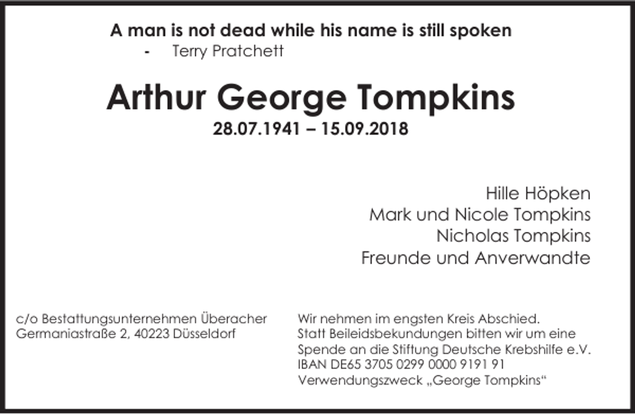 <p>A man is not dead while his name is still spoken<br />-</p><p>Terry Pratchett</p><p>Arthur George Tompkins<br />28.07.1941 – 15.09.2018</p><p>Hille Höpken<br />Mark und Nicole Tompkins<br />Nicholas Tompkins<br />Freunde und Anverwandte<br />c/o Bestattungsunternehmen Überacher<br />Germaniastraße 2, 40223 Düsseldorf</p><p>Wir nehmen im engsten Kreis Abschied.<br />Statt Beileidsbekundungen bitten wir um eine<br />Spende an die Stiftung Deutsche Krebshilfe e.V.<br />IBAN DE65 3705 0299 0000 91<br />Verwendungszweck „George Tompkins“</p>
