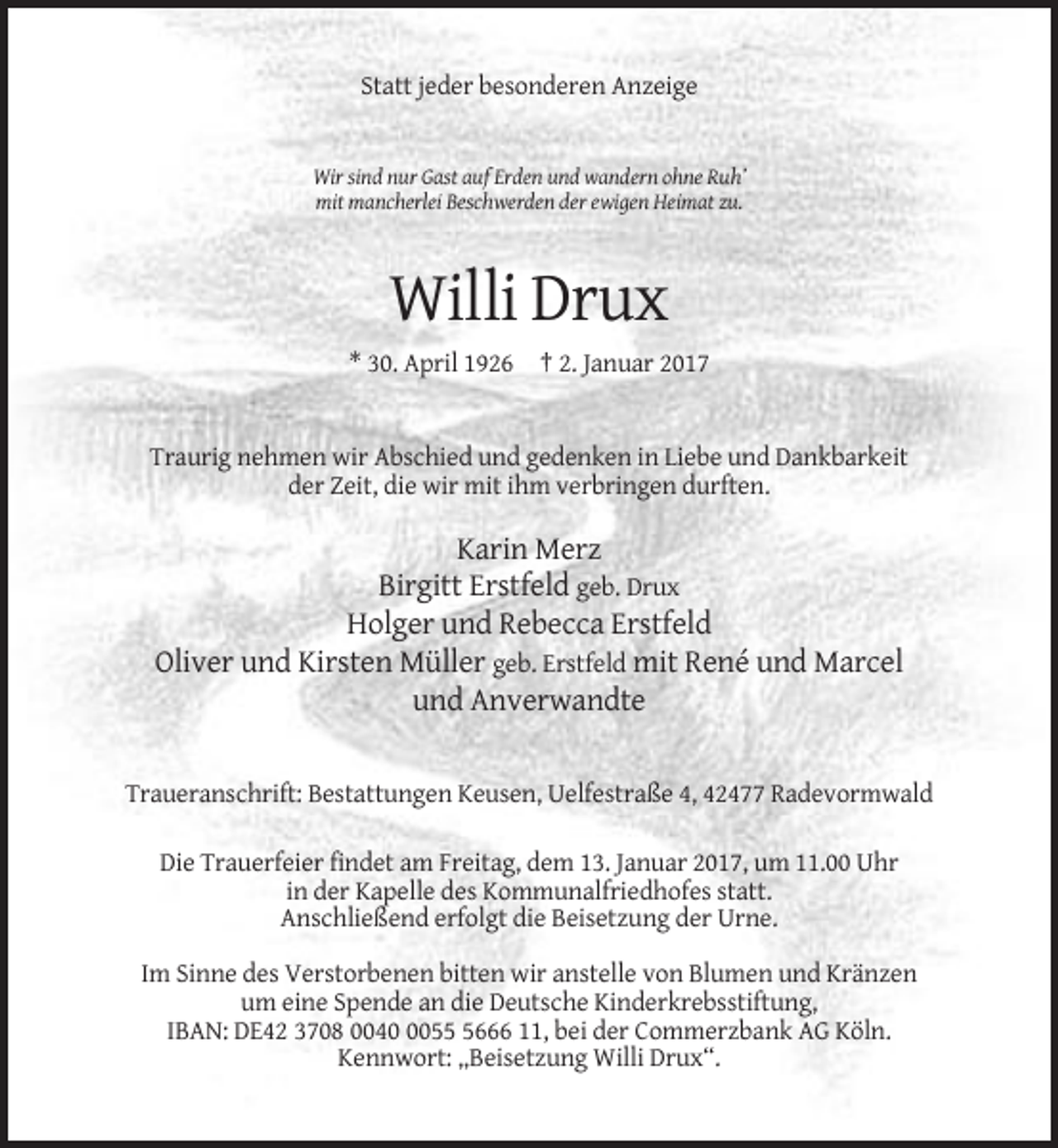 <p>Statt jeder besonderen Anzeige</p><p>Wir sind nur Gast auf Erden und wandern ohne Ruh’<br />mit mancherlei Beschwerden der ewigen Heimat zu.</p><p>Willi Drux<br />* 30. April 1926 † 2. Januar 2017</p><p>Traurig nehmen wir Abschied und gedenken in Liebe und Dankbarkeit<br />der Zeit, die wir mit ihm verbringen durften.</p><p>Karin Merz<br />Birgitt Erstfeld geb. Drux<br />Holger und Rebecca Erstfeld<br />Oliver und Kirsten Müller geb. Erstfeld mit René und Marcel<br />und Anverwandte</p><p>Traueranschrift: Bestattungen Keusen, Uelfestraße 4, 42477 Radevormwald<br />Die Trauerfeier findet am Freitag, dem 13. Januar 2017, um 11.00 Uhr<br />in der Kapelle des Kommunalfriedhofes statt.<br />Anschließend erfolgt die Beisetzung der Urne.<br />Im Sinne des Verstorbenen bitten wir anstelle von Blumen und Kränzen<br />um eine Spende an die Deutsche Kinderkrebsstiftung,<br />IBAN: DE42 3708 00405666 11, bei der Commerzbank AG Köln.<br />Kennwort: „Beisetzung Willi Drux“.</p>