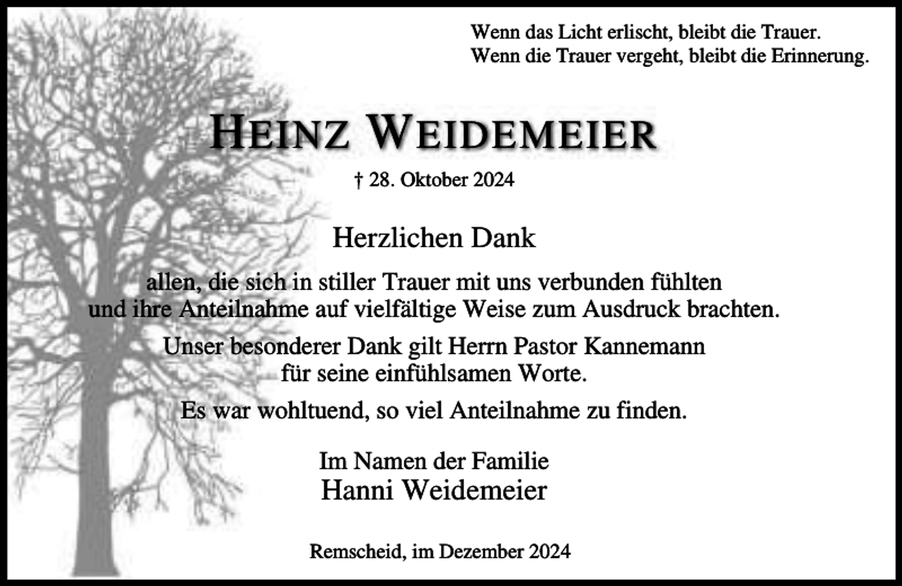 <p>Wenn das Licht erlischt, bleibt die Trauer.<br />Wenn die Trauer vergeht, bleibt die Erinnerung.</p><p>H EINZ W EIDEMEIER<br />† 28. Oktober 2024</p><p>Herzlichen Dank<br />allen, die sich in stiller Trauer mit uns verbunden fühlten<br />und ihre Anteilnahme auf vielfältige Weise zum Ausdruck brachten.<br />Unser besonderer Dank gilt Herrn Pastor Kannemann<br />für seine einfühlsamen Worte.<br />Es war wohltuend, so viel Anteilnahme zu finden.<br />Im Namen der Familie</p><p>Hanni Weidemeier</p><p>Remscheid, im Dezember 2024</p>