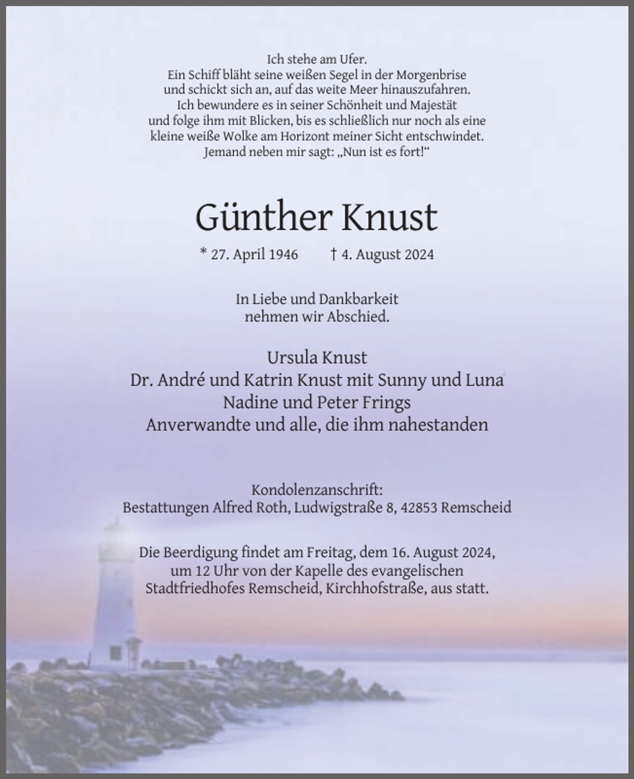 <p>Ich stehe am Ufer.<br />Ein Schiff bläht seine weißen Segel in der Morgenbrise<br />und schickt sich an, auf das weite Meer hinauszufahren.<br />Ich bewundere es in seiner Schönheit und Majestät<br />und folge ihm mit Blicken, bis es schließlich nur noch als eine<br />kleine weiße Wolke am Horizont meiner Sicht entschwindet.<br />Jemand neben mir sagt: „Nun ist es fort!“</p><p>Günther Knust<br />* 27. April 1946</p><p>† 4. August 2024</p><p>In Liebe und Dankbarkeit<br />nehmen wir Abschied.</p><p>Ursula Knust<br />Dr. André und Katrin Knust mit Sunny und Luna<br />Nadine und Peter Frings<br />Anverwandte und alle, die ihm nahestanden</p><p>Kondolenzanschrift:<br />Bestattungen Alfred Roth, Ludwigstraße 8, 42853 Remscheid<br />Die Beerdigung findet am Freitag, dem 16. August 2024,<br />um 12 Uhr von der Kapelle des evangelischen<br />Stadtfriedhofes Remscheid, Kirchhofstraße, aus statt.</p>