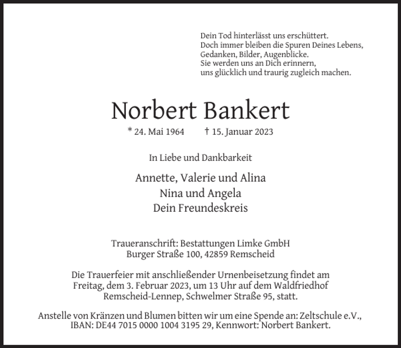 <p>Dein Tod hinterlässt uns erschüttert.<br />Doch immer bleiben die Spuren Deines Lebens,<br />Gedanken, Bilder, Augenblicke.<br />Sie werden uns an Dich erinnern,<br />uns glücklich und traurig zugleich machen.</p><p>Norbert Bankert<br />* 24. Mai 1964</p><p>† 15. Januar 2023</p><p>In Liebe und Dankbarkeit</p><p>Annette, Valerie und Alina<br />Nina und Angela<br />Dein Freundeskreis<br />Traueranschrift: Bestattungen Limke GmbH<br />Burger Straße 100, 42859 Remscheid<br />Die Trauerfeier mit anschließender Urnenbeisetzung findet am<br />Freitag, dem 3. Februar 2023, um 13 Uhr auf dem Waldfriedhof<br />Remscheid-Lennep, Schwelmer Straße 95, statt.<br />Anstelle von Kränzen und Blumen bitten wir um eine Spende an: Zeltschule e.V.,<br />IBAN: DE44 7015 0000 1004 3195 29, Kennwort: Norbert Bankert.</p>