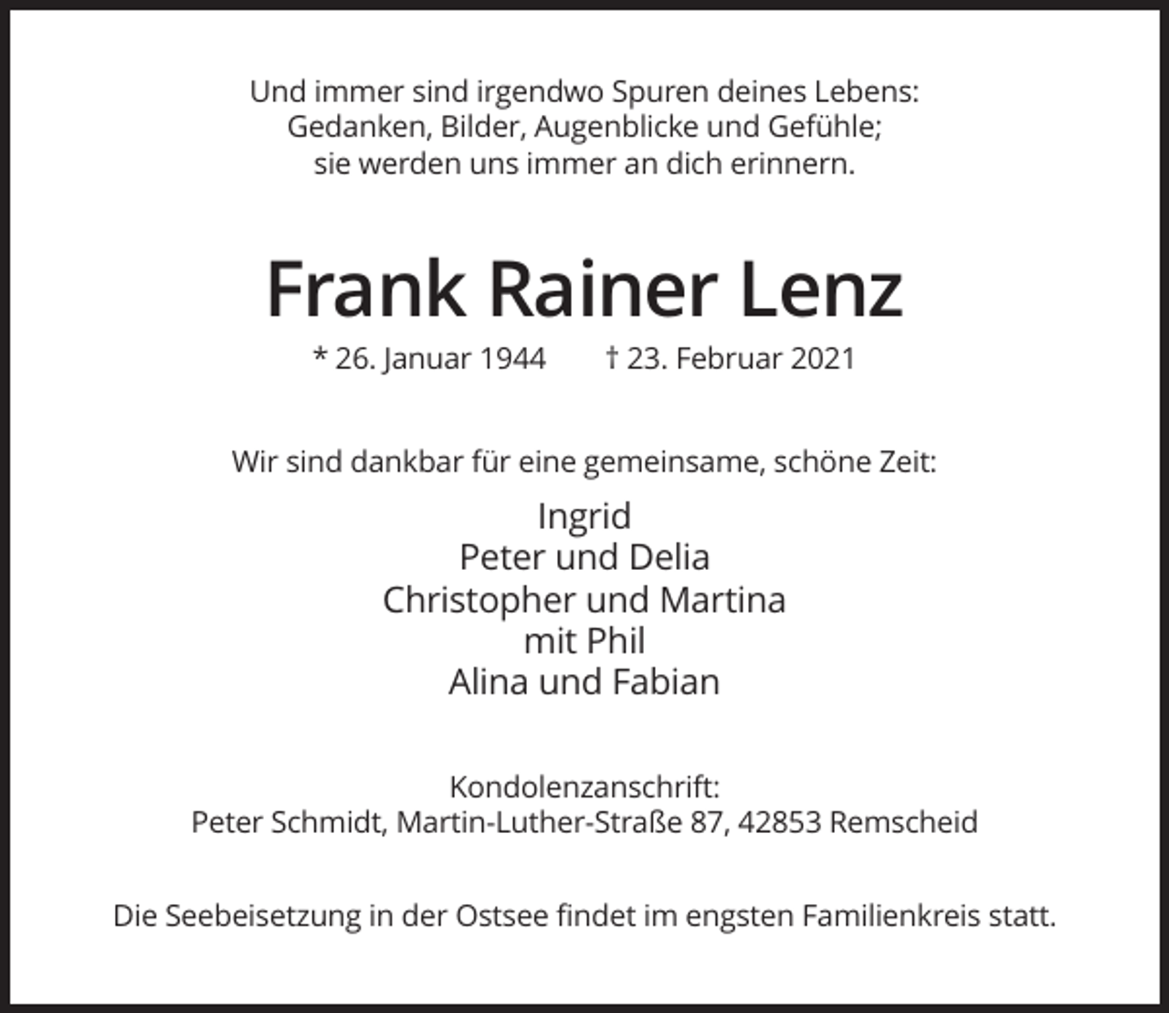 <p>Und immer sind irgendwo Spuren deines Lebens:<br />Gedanken, Bilder, Augenblicke und Gefühle;<br />sie werden uns immer an dich erinnern.</p><p>Frank Rainer Lenz<br />* 26. Januar 1944</p><p>† 23. Februar 2021</p><p>Wir sind dankbar für eine gemeinsame, schöne Zeit:</p><p>Ingrid<br />Peter und Delia<br />Christopher und Martina<br />mit Phil<br />Alina und Fabian<br />Kondolenzanschrift:<br />Peter Schmidt, Martin-Luther-Straße 87, 42853 Remscheid<br />Die Seebeisetzung in der Ostsee findet im engsten Familienkreis statt.</p>