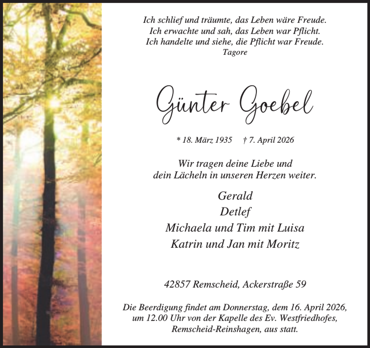 <p>Ich schlief und träumte, das Leben wäre Freude.<br />Ich erwachte und sah, das Leben war Pflicht.<br />Ich handelte und siehe, die Pflicht war Freude.<br />Tagore</p><p>Günter Goebel<br />* 18. März 1935</p><p>† 7. April 2026</p><p>Wir tragen deine Liebe und<br />dein Lächeln in unseren Herzen weiter.</p><p>Gerald<br />Detlef<br />Michaela und Tim mit Luisa<br />Katrin und Jan mit Moritz<br />42857 Remscheid, Ackerstraße 59<br />Die Beerdigung findet am Donnerstag, dem 16. April 2026,<br />um 12.00 Uhr von der Kapelle des Ev. Westfriedhofes,<br />Remscheid-Reinshagen, aus statt.</p>
