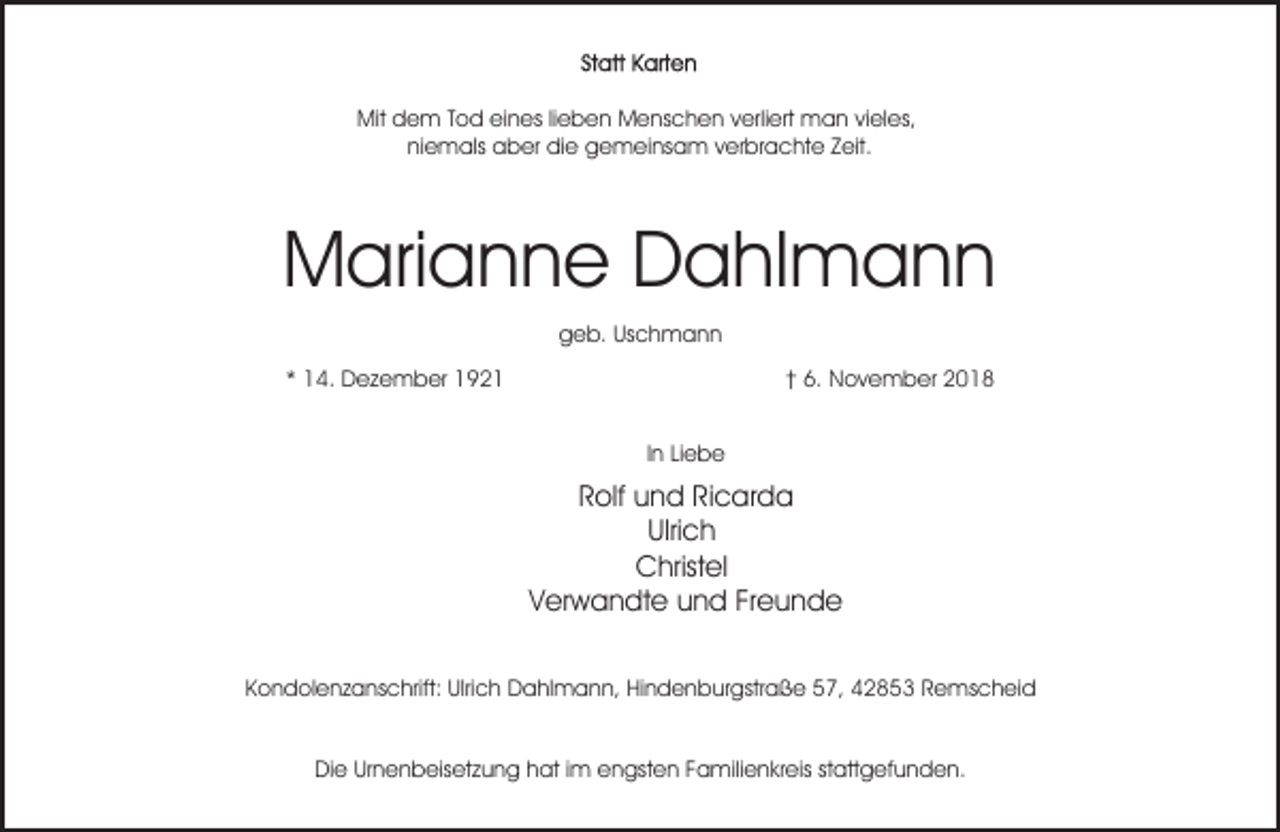 <p>Mit dem Tod eines lieben Menschen verliert man vieles,<br />niemals aber die gemeinsam verbrachte Zeit.</p><p>Marianne Dahlmann<br />geb. Uschmann<br />* 14. Dezember 1921</p><p>† 6. November 2018<br />In Liebe</p><p>Rolf und Ricarda<br />Ulrich<br />Christel<br />Verwandte und Freunde<br />Kondolenzanschrift: Ulrich Dahlmann, Hindenburgstraße 57, 42853 Remscheid<br />Die Urnenbeisetzung hat im engsten Familienkreis stattgefunden.</p>