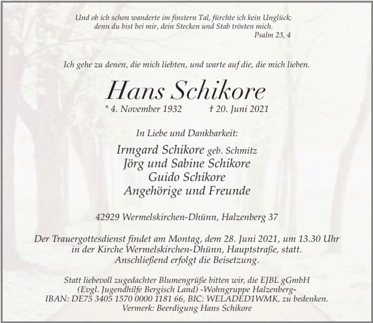 <p>Und ob ich schon wanderte im finstern Tal, fürchte ich kein Unglück;<br />denn du bist bei mir, dein Stecken und Stab trösten mich.<br />Psalm 23, 4</p><p>Ich gehe zu denen, die mich liebten, und warte auf die, die mich lieben.</p><p>Hans Schikore</p><p>* 4. November 1932</p><p>† 20. Juni 2021</p><p>In Liebe und Dankbarkeit:</p><p>Irmgard Schikore geb. Schmitz<br />Jörg und Sabine Schikore<br />Guido Schikore<br />Angehörige und Freunde<br />42929 Wermelskirchen-Dhünn, Halzenberg 37<br />Der Trauergottesdienst findet am Montag, dem 28. Juni 2021, um 13.30 Uhr<br />in der Kirche Wermelskirchen-Dhünn, Hauptstraße, statt.<br />Anschließend erfolgt die Beisetzung.<br />Statt liebevoll zugedachter Blumengrüße bitten wir, die EJBL gGmbH<br />(Evgl. Jugendhilfe Bergisch Land) -Wohngruppe HalzenbergIBAN: DE75 3405 157000 1181 66, BIC: WELADED1WMK, zu bedenken.<br />Vermerk: Beerdigung Hans Schikore</p>
