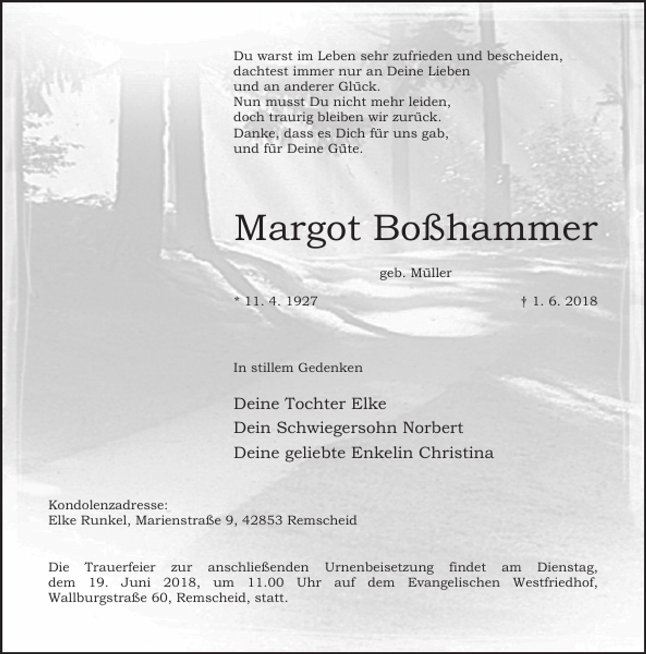 <p>Du warst im Leben sehr zufrieden und bescheiden,<br />dachtest immer nur an Deine Lieben<br />und an anderer Glück.<br />Nun musst Du nicht mehr leiden,<br />doch traurig bleiben wir zurück.<br />Danke, dass es Dich für uns gab,<br />und für Deine Güte.</p><p>Margot Boßhammer<br />geb. Müller<br />* 11. 4. 1927</p><p>† 1. 6. 2018</p><p>In stillem Gedenken</p><p>Deine Tochter Elke<br />Dein Schwiegersohn Norbert<br />Deine geliebte Enkelin Christina<br />Kondolenzadresse:<br />Elke Runkel, Marienstraße 9, 42853 Remscheid<br />Die Trauerfeier zur anschließenden Urnenbeisetzung findet am Dienstag,<br />dem 19. Juni 2018, um 11.00 Uhr auf dem Evangelischen Westfriedhof,<br />Wallburgstraße 60, Remscheid, statt.</p>
