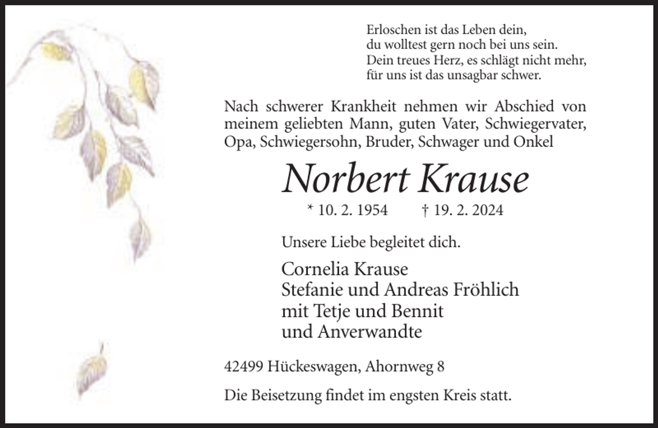 <p>Erloschen ist das Leben dein,<br />du wolltest gern noch bei uns sein.<br />Dein treues Herz, es schlägt nicht mehr,<br />für uns ist das unsagbar schwer.</p><p>Nach schwerer Krankheit nehmen wir Abschied von<br />meinem geliebten Mann, guten Vater, Schwiegervater,<br />Opa, Schwiegersohn, Bruder, Schwager und Onkel</p><p>Norbert Krause<br />* 10. 2. 1954</p><p>† 19. 2. 2024</p><p>Unsere Liebe begleitet dich.</p><p>Cornelia Krause<br />Stefanie und Andreas Fröhlich<br />mit Tetje und Bennit<br />und Anverwandte<br />42499 Hückeswagen, Ahornweg 8<br />Die Beisetzung findet im engsten Kreis statt.</p>