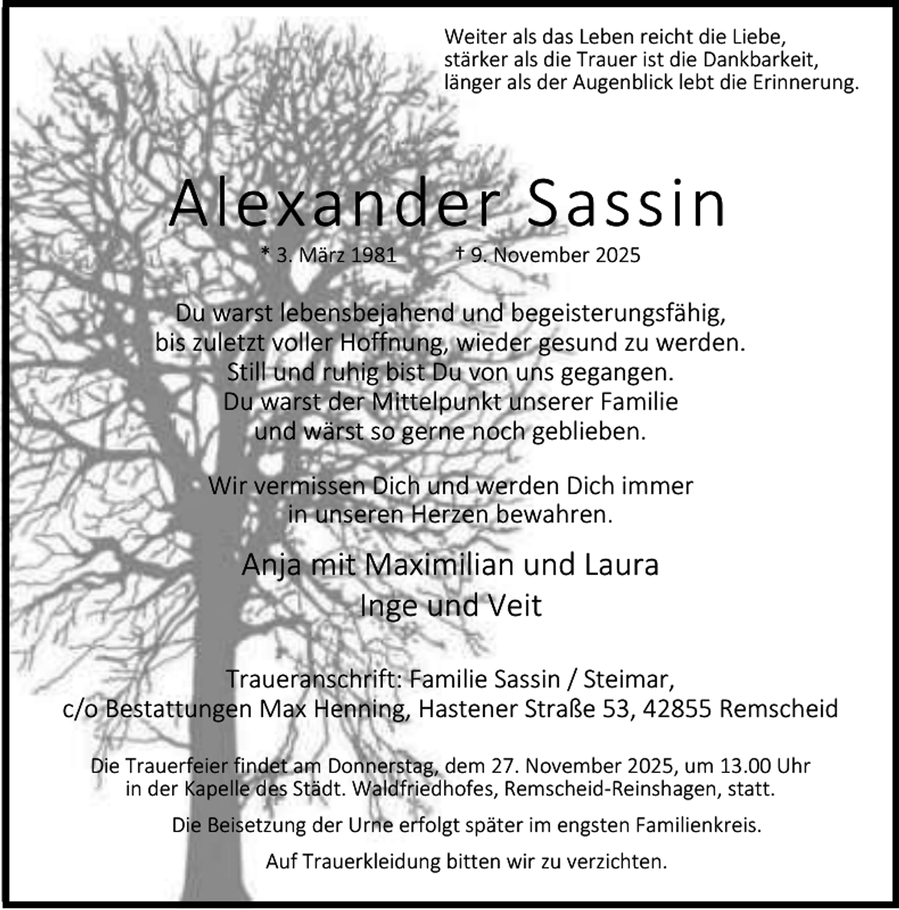 <p>Weiter als das Leben reicht die Liebe,<br />stärker als die Trauer ist die Dankbarkeit,<br />länger als der Augenblick lebt die Erinnerung.</p><p>Alexander Sassin<br />* 3. März 1981</p><p>† 9. November 2025</p><p>Du warst lebensbejahend und begeisterungsfähig,<br />bis zuletzt voller Hoffnung, wieder gesund zu werden.<br />Still und ruhig bist Du von uns gegangen.<br />Du warst der Mittelpunkt unserer Familie<br />und wärst so gerne noch geblieben.<br />Wir vermissen Dich und werden Dich immer<br />in unseren Herzen bewahren.</p><p>Anja mit Maximilian und Laura<br />Inge und Veit<br />Traueranschrift: Familie Sassin / Steimar,<br />c/o Bestattungen Max Henning, Hastener Straße 53, 42855 Remscheid<br />Die Trauerfeier findet am Donnerstag, dem 27. November 2025, um 13.00 Uhr<br />in der Kapelle des Städt. Waldfriedhofes, Remscheid-Reinshagen, statt.<br />Die Beisetzung der Urne erfolgt später im engsten Familienkreis.<br />Auf Trauerkleidung bitten wir zu verzichten.</p>