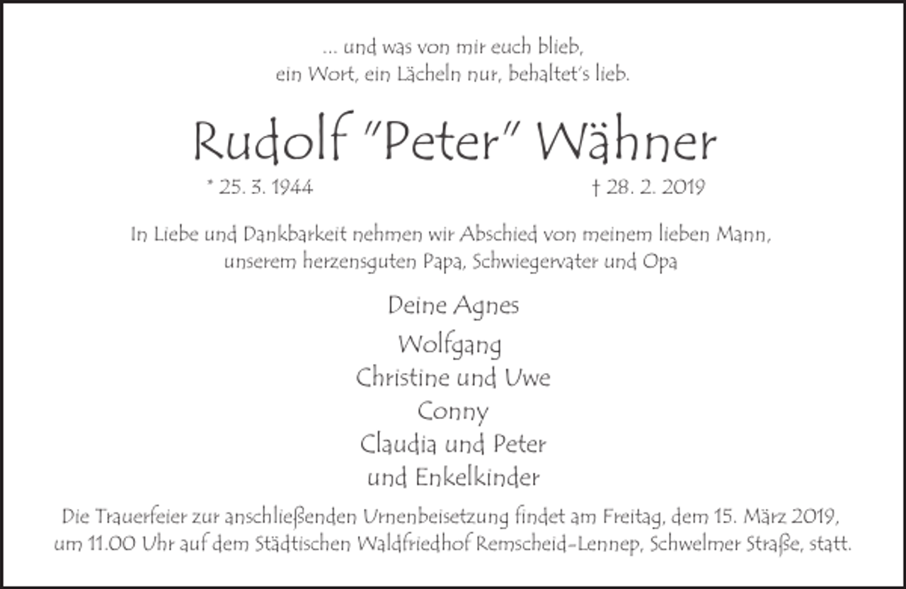 <p>... und was von mir euch blieb,<br />ein Wort, ein Lächeln nur, behaltet‘s lieb.</p><p>Rudolf "Peter" Wähner<br />* 25. 3. 1944</p><p>† 28. 2. 2019</p><p>In Liebe und Dankbarkeit nehmen wir Abschied von meinem lieben Mann,<br />unserem herzensguten Papa, Schwiegervater und Opa</p><p>Deine Agnes<br />Wolfgang<br />Christine und Uwe<br />Conny<br />Claudia und Peter<br />und Enkelkinder<br />Die Trauerfeier zur anschließenden Urnenbeisetzung findet am Freitag, dem 15. März 2019,<br />um 11.00 Uhr auf dem Städtischen Waldfriedhof Remscheid-Lennep, Schwelmer Straße, statt.</p>