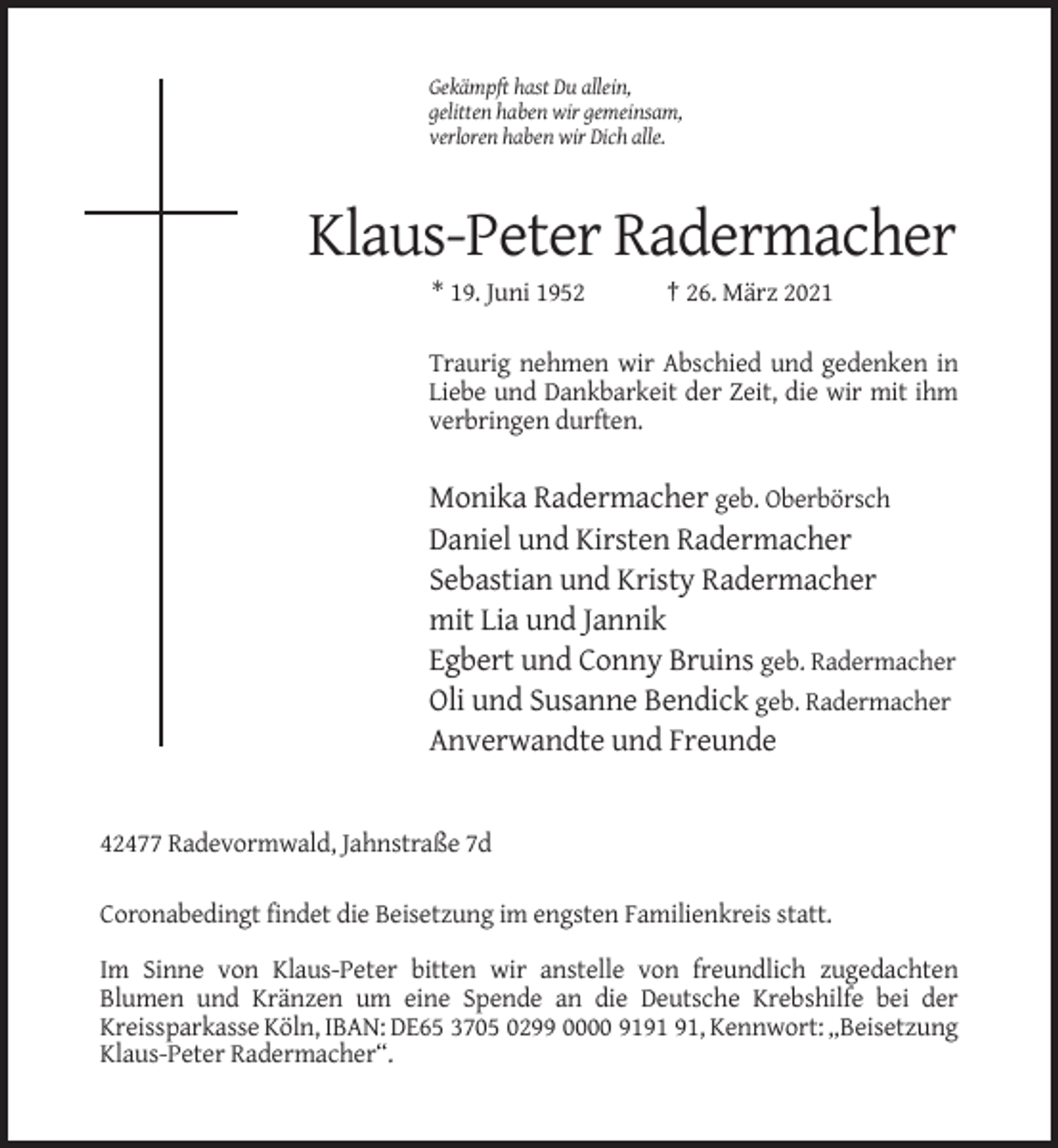 <p>Gekämpft hast Du allein,<br />gelitten haben wir gemeinsam,<br />verloren haben wir Dich alle.</p><p>Klaus-Peter Radermacher<br />* 19. Juni 1952</p><p>† 26. März 2021</p><p>Traurig nehmen wir Abschied und gedenken in<br />Liebe und Dankbarkeit der Zeit, die wir mit ihm<br />verbringen durften.</p><p>Monika Radermacher geb. Oberbörsch<br />Daniel und Kirsten Radermacher<br />Sebastian und Kristy Radermacher<br />mit Lia und Jannik<br />Egbert und Conny Bruins geb. Radermacher<br />Oli und Susanne Bendick geb. Radermacher<br />Anverwandte und Freunde</p><p>42477 Radevormwald, Jahnstraße 7d<br />Coronabedingt findet die Beisetzung im engsten Familienkreis statt.<br />Im Sinne von Klaus-Peter bitten wir anstelle von freundlich zugedachten<br />Blumen und Kränzen um eine Spende an die Deutsche Krebshilfe bei der<br />Kreissparkasse Köln, IBAN: DE65 3705 0299 0000 91, Kennwort: „Beisetzung<br />Klaus-Peter Radermacher“.</p>