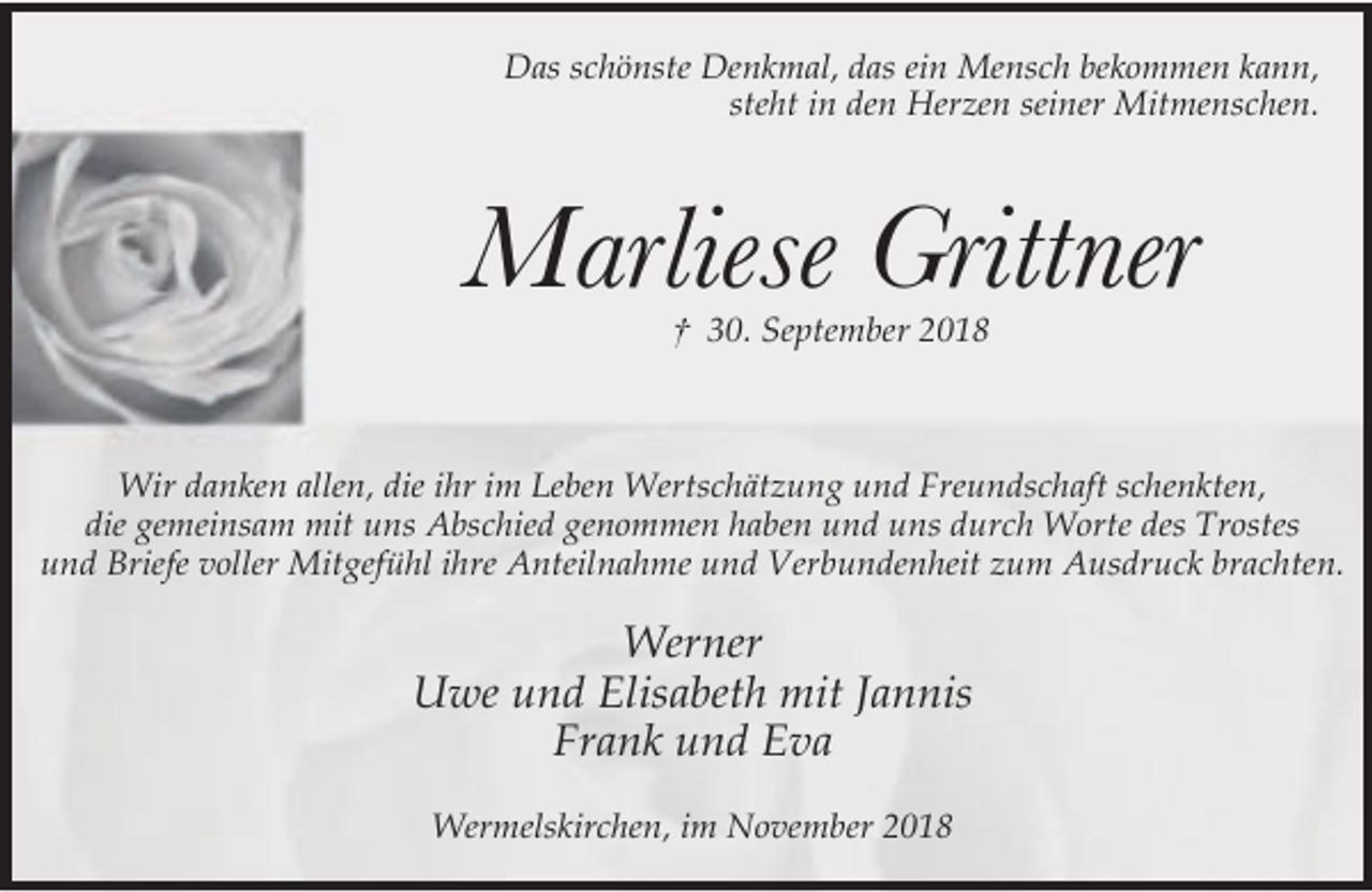 <p>Das schönste Denkmal, das ein Mensch bekommen kann,<br />steht in den Herzen seiner Mitmenschen.</p><p>Marliese Grittner<br />† 30. September 2018</p><p>Wir danken allen, die ihr im Leben Wertschätzung und Freundschaft schenkten,<br />die gemeinsam mit uns Abschied genommen haben und uns durch Worte des Trostes<br />und Briefe voller Mitgefühl ihre Anteilnahme und Verbundenheit zum Ausdruck brachten.</p><p>Werner<br />Uwe und Elisabeth mit Jannis<br />Frank und Eva<br />Wermelskirchen, im November 2018</p>