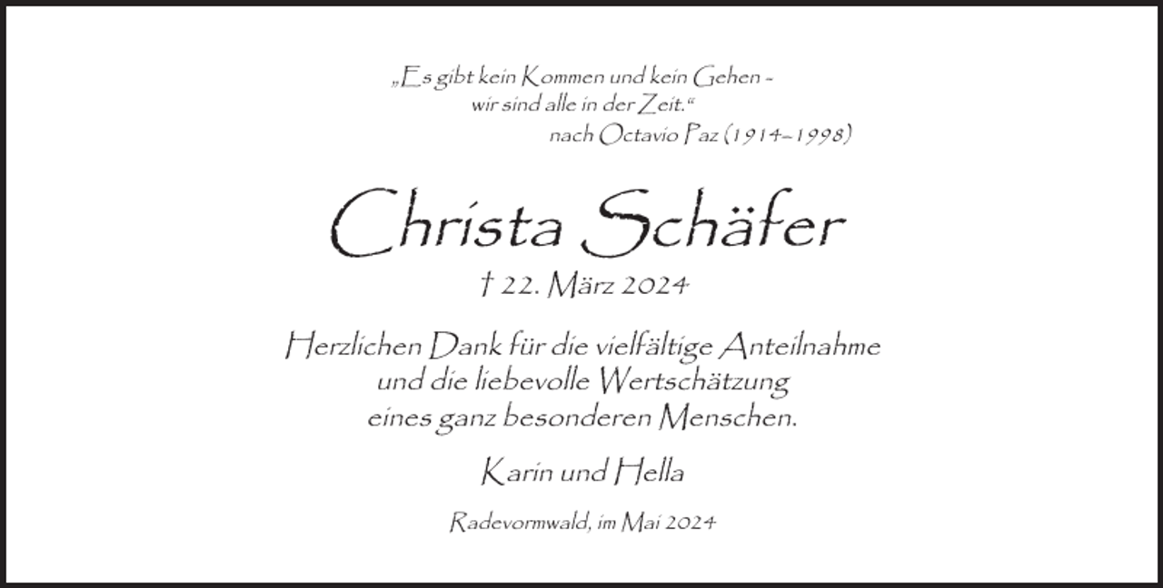 <p>„Es gibt kein Kommen und kein Gehen wir sind alle in der Zeit.“<br />nach Octavio Paz (1914–1998)</p><p>Christa Schäfer<br />† 22. März 2024</p><p>Herzlichen Dank für die vielfältige Anteilnahme<br />und die liebevolle Wertschätzung<br />eines ganz besonderen Menschen.<br />Karin und Hella<br />Radevormwald, im Mai 2024</p>