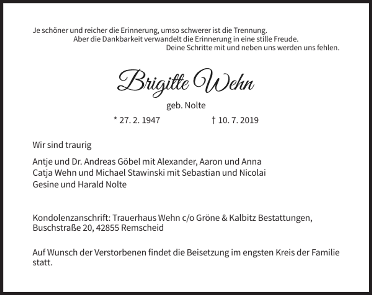 <p>Je schöner und reicher die Erinnerung, umso schwerer ist die Trennung.<br />Aber die Dankbarkeit verwandelt die Erinnerung in eine stille Freude.<br />Deine Schritte mit und neben uns werden uns fehlen.</p><p>geb. Nolte<br />* 27. 2. 1947</p><p>† 10. 7. 2019</p><p>Wir sind traurig<br />Antje und Dr. Andreas Göbel mit Alexander, Aaron und Anna<br />Catja Wehn und Michael Stawinski mit Sebastian und Nicolai<br />Gesine und Harald Nolte</p><p>Kondolenzanschrift: Trauerhaus Wehn c/o Gröne &amp; Kalbitz Bestattungen,<br />Buschstraße 20, 42855 Remscheid<br />Auf Wunsch der Verstorbenen findet die Beisetzung im engsten Kreis der Familie<br />statt.</p>