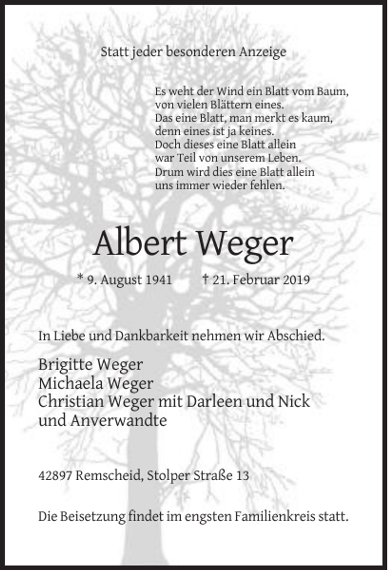 <p>Statt jeder besonderen Anzeige<br />Es weht der Wind ein Blatt vom Baum,<br />von vielen Blättern eines.<br />Das eine Blatt, man merkt es kaum,<br />denn eines ist ja keines.<br />Doch dieses eine Blatt allein<br />war Teil von unserem Leben.<br />Drum wird dies eine Blatt allein<br />uns immer wieder fehlen.</p><p>Albert Weger<br />* 9. August 1941</p><p>† 21. Februar 2019</p><p>In Liebe und Dankbarkeit nehmen wir Abschied.</p><p>Brigitte Weger<br />Michaela Weger<br />Christian Weger mit Darleen und Nick<br />und Anverwandte</p><p>42897 Remscheid, Stolper Straße 13<br />Die Beisetzung findet im engsten Familienkreis statt.</p>