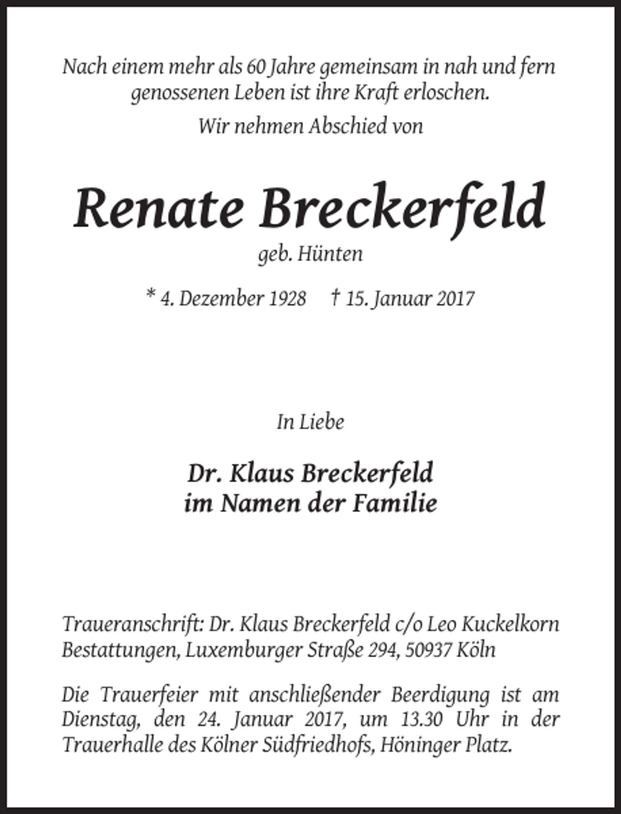 <p>Nach einem mehr als 60 Jahre gemeinsam in nah und fern<br />genossenen Leben ist ihre Kraft erloschen.<br />Wir nehmen Abschied von</p><p>Renate Breckerfeld<br />geb. Hünten<br />* 4. Dezember 1928 † 15. Januar 2017</p><p>In Liebe</p><p>Dr. Klaus Breckerfeld<br />im Namen der Familie</p><p>Traueranschrift: Dr. Klaus Breckerfeld c/o Leo Kuckelkorn<br />Bestattungen, Luxemburger Straße 294, 50937 Köln<br />Die Trauerfeier mit anschließender Beerdigung ist am<br />Dienstag, den 24. Januar 2017, um 13.30 Uhr in der<br />Trauerhalle des Kölner Südfriedhofs, Höninger Platz.</p>