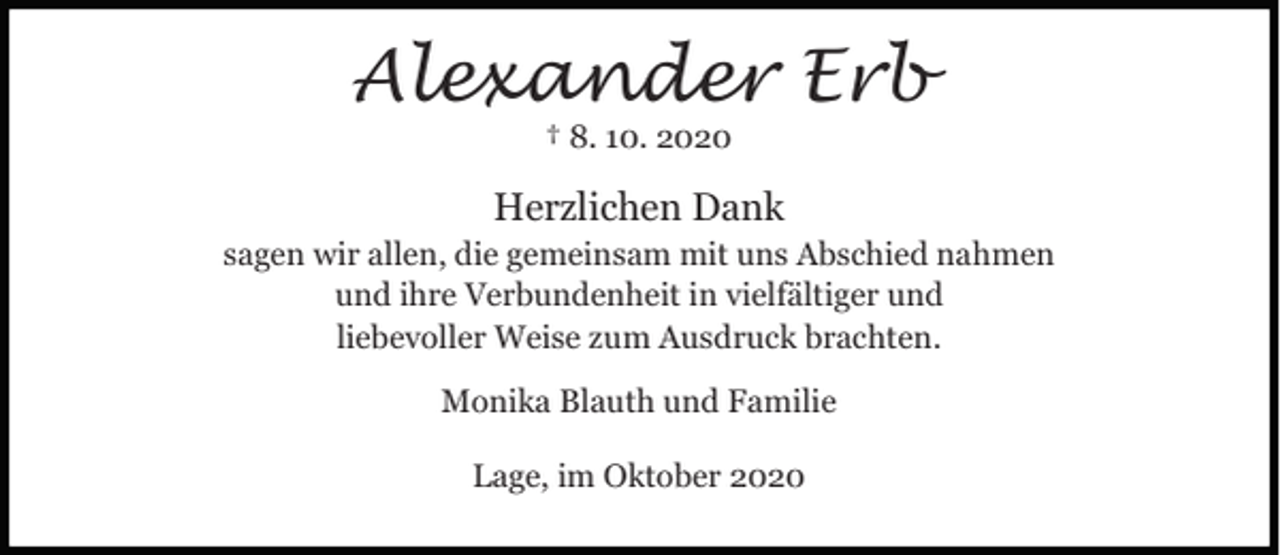 <p>Alexander Erb<br />† 8. 10. 2020</p><p>Herzlichen Dank</p><p>sagen wir allen, die gemeinsam mit uns Abschied nahmen<br />und ihre Verbundenheit in vielfältiger und<br />liebevoller Weise zum Ausdruck brachten.<br />Monika Blauth und Familie<br />Lage, im Oktober 2020</p>