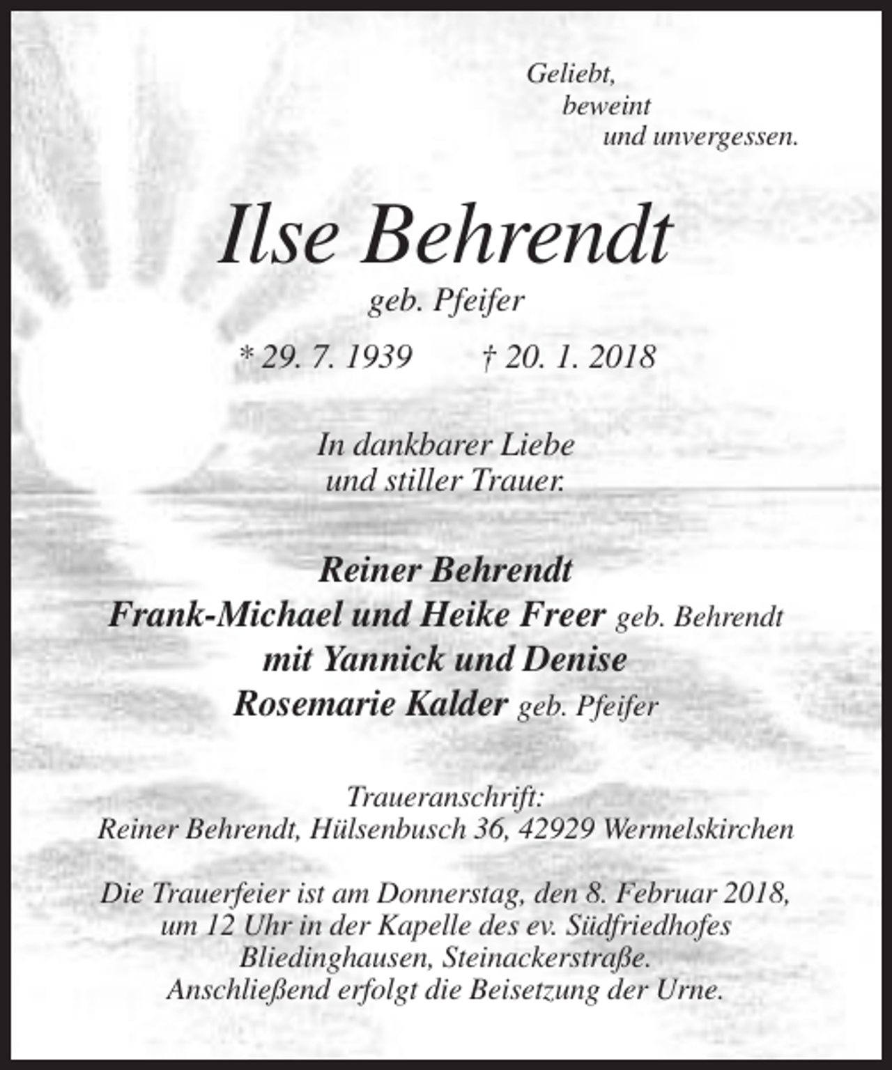 <p>Geliebt,<br />beweint<br />und unvergessen.</p><p>Ilse Behrendt<br />geb. Pfeifer<br />* 29. 7. 1939</p><p>† 20. 1. 2018</p><p>In dankbarer Liebe<br />und stiller Trauer.</p><p>Reiner Behrendt<br />Frank-Michael und Heike Freer geb. Behrendt<br />mit Yannick und Denise<br />Rosemarie Kalder geb. Pfeifer<br />Traueranschrift:<br />Reiner Behrendt, Hülsenbusch 36, 42929 Wermelskirchen<br />Die Trauerfeier ist am Donnerstag, den 8. Februar 2018,<br />um 12 Uhr in der Kapelle des ev. Südfriedhofes<br />Bliedinghausen, Steinackerstraße.<br />Anschließend erfolgt die Beisetzung der Urne.</p>