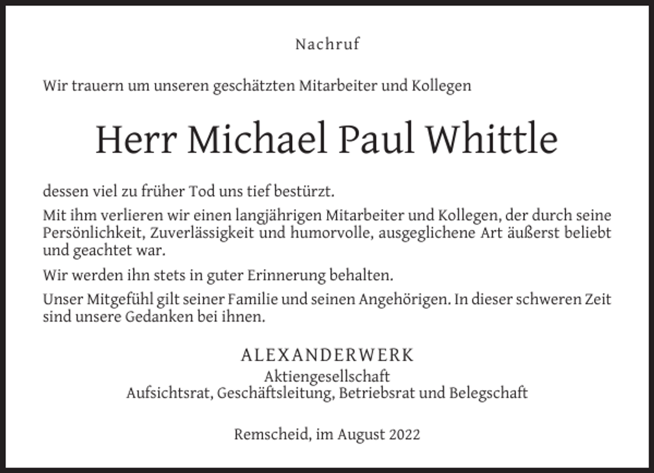 <p>Nachruf<br />Wir trauern um unseren geschätzten Mitarbeiter und Kollegen</p><p>Herr Michael Paul Whittle<br />dessen viel zu früher Tod uns tief bestürzt.<br />Mit ihm verlieren wir einen langjährigen Mitarbeiter und Kollegen, der durch seine<br />Persönlichkeit, Zuverlässigkeit und humorvolle, ausgeglichene Art äußerst beliebt<br />und geachtet war.<br />Wir werden ihn stets in guter Erinnerung behalten.<br />Unser Mitgefühl gilt seiner Familie und seinen Angehörigen. In dieser schweren Zeit<br />sind unsere Gedanken bei ihnen.</p><p>ALEXANDERWERK</p><p>Aktiengesellschaft<br />Aufsichtsrat, Geschäftsleitung, Betriebsrat und Belegschaft<br />Remscheid, im August 2022</p>