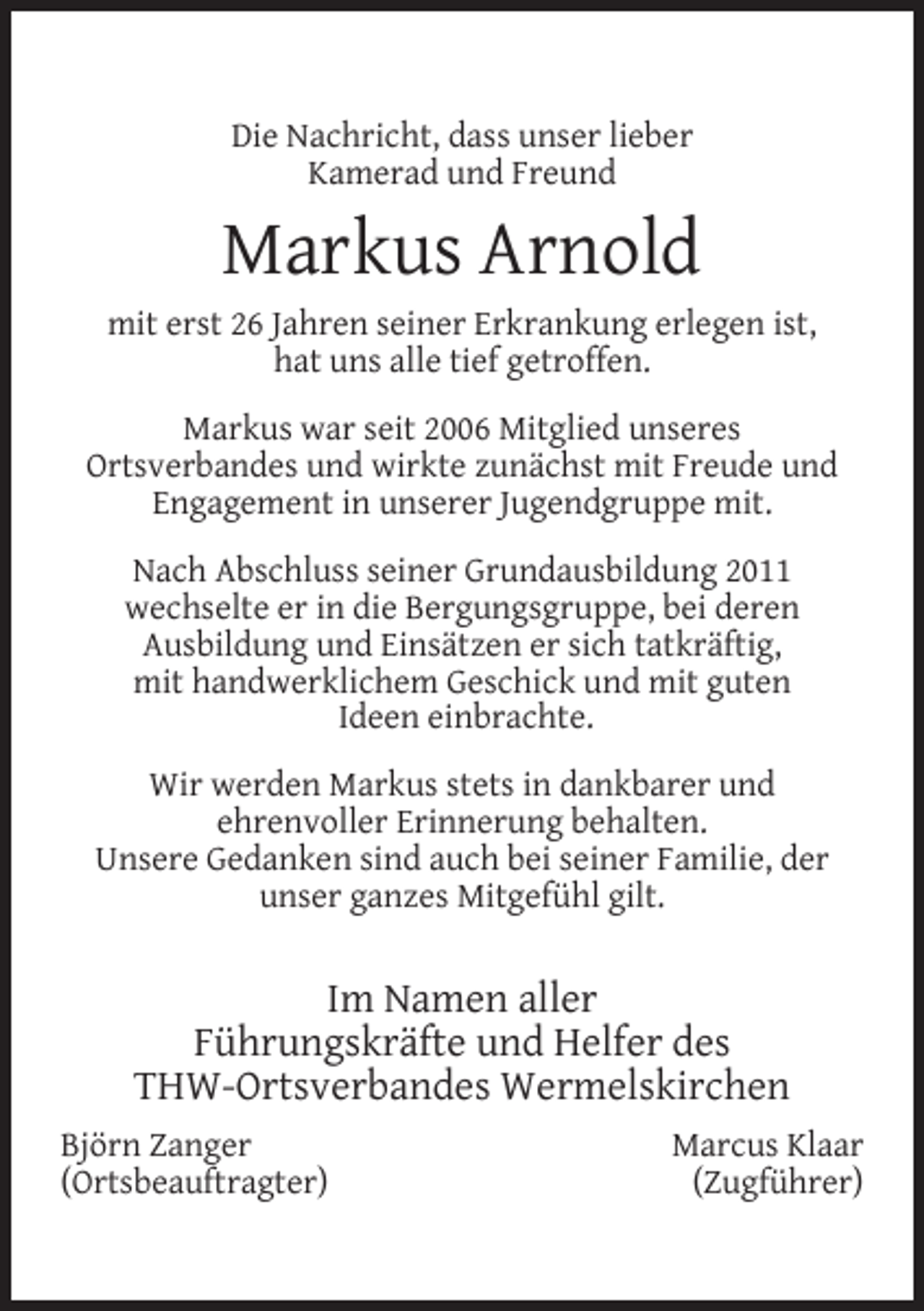 <p>Die Nachricht, dass unser lieber<br />Kamerad und Freund</p><p>Markus Arnold<br />mit erst 26 Jahren seiner Erkrankung erlegen ist,<br />hat uns alle tief getroffen.<br />Markus war seit 2006 Mitglied unseres<br />Ortsverbandes und wirkte zunächst mit Freude und<br />Engagement in unserer Jugendgruppe mit.<br />Nach Abschluss seiner Grundausbildung 2011<br />wechselte er in die Bergungsgruppe, bei deren<br />Ausbildung und Einsätzen er sich tatkräftig,<br />mit handwerklichem Geschick und mit guten<br />Ideen einbrachte.<br />Wir werden Markus stets in dankbarer und<br />ehrenvoller Erinnerung behalten.<br />Unsere Gedanken sind auch bei seiner Familie, der<br />unser ganzes Mitgefühl gilt.</p><p>Im Namen aller<br />Führungskräfte und Helfer des<br />THW-Ortsverbandes Wermelskirchen<br />Björn Zanger<br />(Ortsbeauftragter)</p><p>Marcus Klaar<br />(Zugführer)</p>