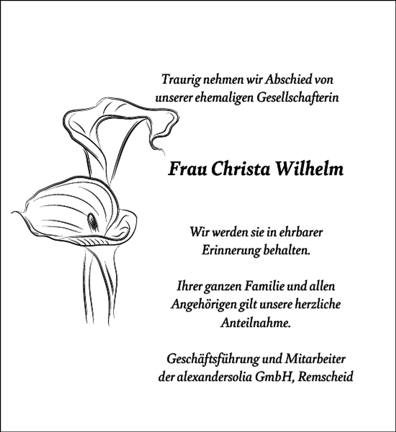 <p>Traurig nehmen wir Abschied von<br />unserer ehemaligen Gesellschafterin</p><p>Frau Christa Wilhelm<br />Wir werden sie in ehrbarer<br />Erinnerung behalten.<br />Ihrer ganzen Familie und allen<br />Angehörigen gilt unsere herzliche<br />Anteilnahme.<br />Geschäftsführung und Mitarbeiter<br />der alexandersolia GmbH, Remscheid</p>
