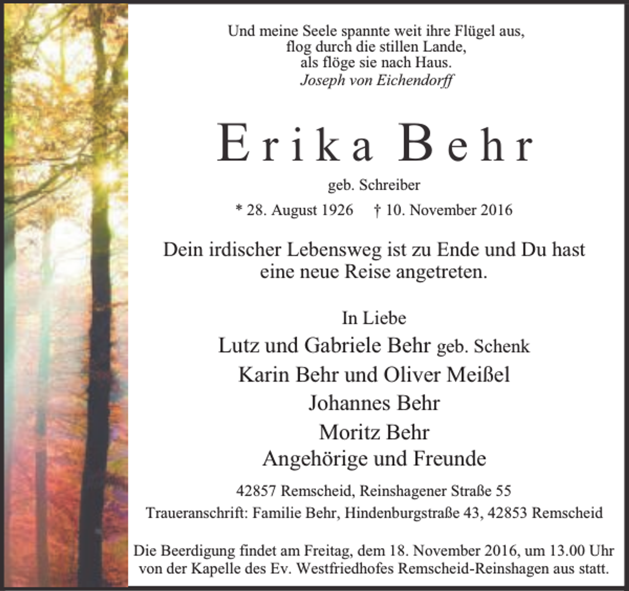 <p>Und meine Seele spannte weit ihre Flügel aus,<br />flog durch die stillen Lande,<br />als flöge sie nach Haus.<br />Joseph von Eichendorff</p><p>Erika Behr<br />geb. Schreiber</p><p>* 28. August 1926</p><p>† 10. November 2016</p><p>Dein irdischer Lebensweg ist zu Ende und Du hast<br />eine neue Reise angetreten.<br />In Liebe</p><p>Lutz und Gabriele Behr geb. Schenk<br />Karin Behr und Oliver Meißel<br />Johannes Behr<br />Moritz Behr<br />Angehörige und Freunde<br />42857 Remscheid, Reinshagener Straße 55<br />Traueranschrift: Familie Behr, Hindenburgstraße 43, 42853 Remscheid<br />Die Beerdigung findet am Freitag, dem 18. November 2016, um 13.00 Uhr<br />von der Kapelle des Ev. Westfriedhofes Remscheid-Reinshagen aus statt.</p>