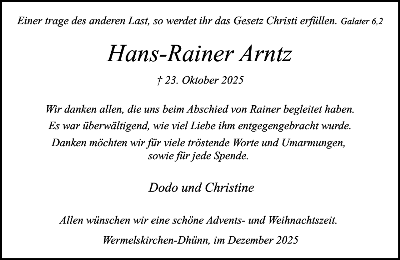 <p>Einer trage des anderen Last, so werdet ihr das Gesetz Christi erfüllen. Galater 6,2</p><p>Hans-Rainer Arntz<br />† 23. Oktober 2025<br />Wir danken allen, die uns beim Abschied von Rainer begleitet haben.<br />Es war überwältigend, wie viel Liebe ihm entgegengebracht wurde.<br />Danken möchten wir für viele tröstende Worte und Umarmungen,<br />sowie für jede Spende.</p><p>Dodo und Christine<br />Allen wünschen wir eine schöne Advents- und Weihnachtszeit.<br />Wermelskirchen-Dhünn, im Dezember 2025</p>