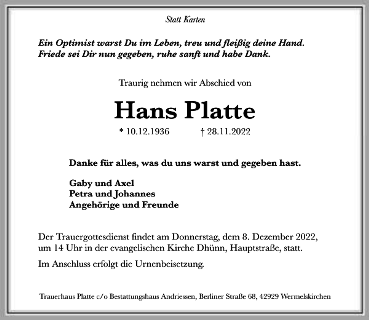 <p>Statt Karten<br />Ein Optimist warst Du im Leben, treu und fleißig deine Hand.<br />Friede sei Dir nun gegeben, ruhe sanft und habe Dank.<br />Traurig nehmen wir Abschied von</p><p>Hans Platte<br />* 10.12.1936</p><p>† 28.11.2022</p><p>Danke für alles, was du uns warst und gegeben hast.<br />Gaby und Axel<br />Petra und Johannes<br />Angehörige und Freunde<br />Der Trauergottesdienst findet am Donnerstag, dem 8. Dezember 2022,<br />um 14 Uhr in der evangelischen Kirche Dhünn, Hauptstraße, statt.<br />Im Anschluss erfolgt die Urnenbeisetzung.<br />Trauerhaus Platte c/o Bestattungshaus Andriessen, Berliner Straße 68, 42929 Wermelskirchen</p>