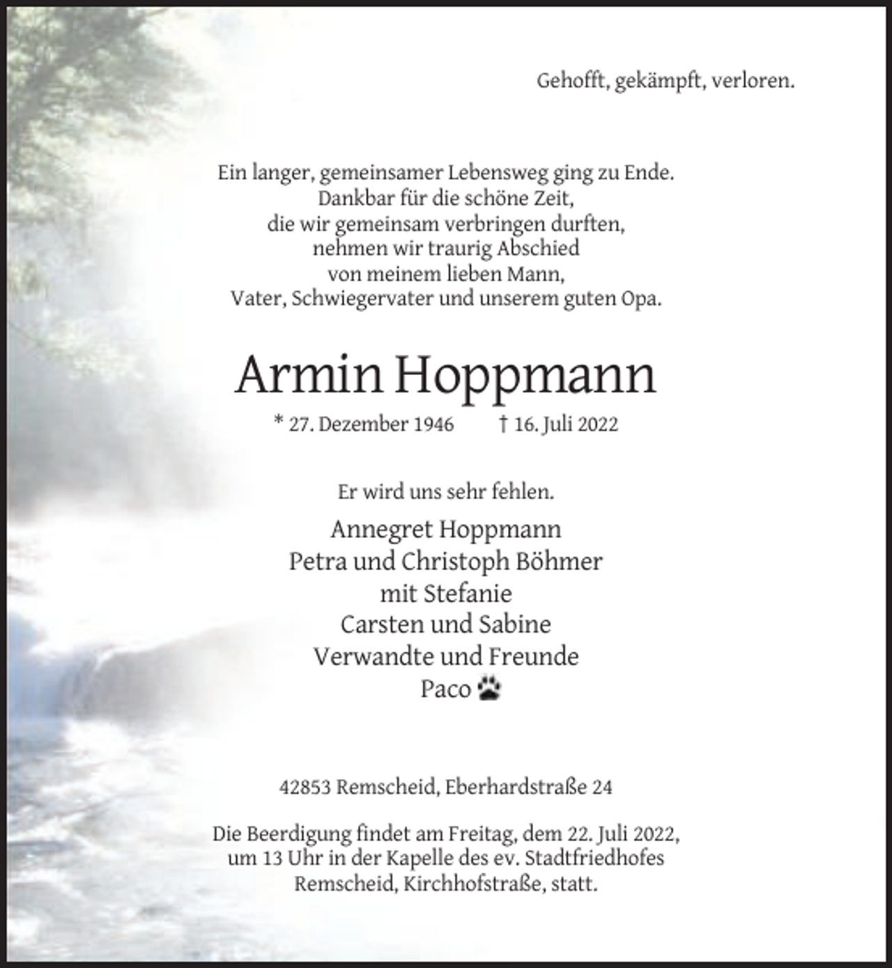 <p>Gehofft, gekämpft, verloren.</p><p>Ein langer, gemeinsamer Lebensweg ging zu Ende.<br />Dankbar für die schöne Zeit,<br />die wir gemeinsam verbringen durften,<br />nehmen wir traurig Abschied<br />von meinem lieben Mann,<br />Vater, Schwiegervater und unserem guten Opa.</p><p>Armin Hoppmann<br />* 27. Dezember 1946</p><p>† 16. Juli 2022</p><p>Er wird uns sehr fehlen.</p><p>Annegret Hoppmann<br />Petra und Christoph Böhmer<br />mit Stefanie<br />Carsten und Sabine<br />Verwandte und Freunde<br />Paco</p><p>42853 Remscheid, Eberhardstraße 24<br />Die Beerdigung findet am Freitag, dem 22. Juli 2022,<br />um 13 Uhr in der Kapelle des ev. Stadtfriedhofes<br />Remscheid, Kirchhofstraße, statt.</p>